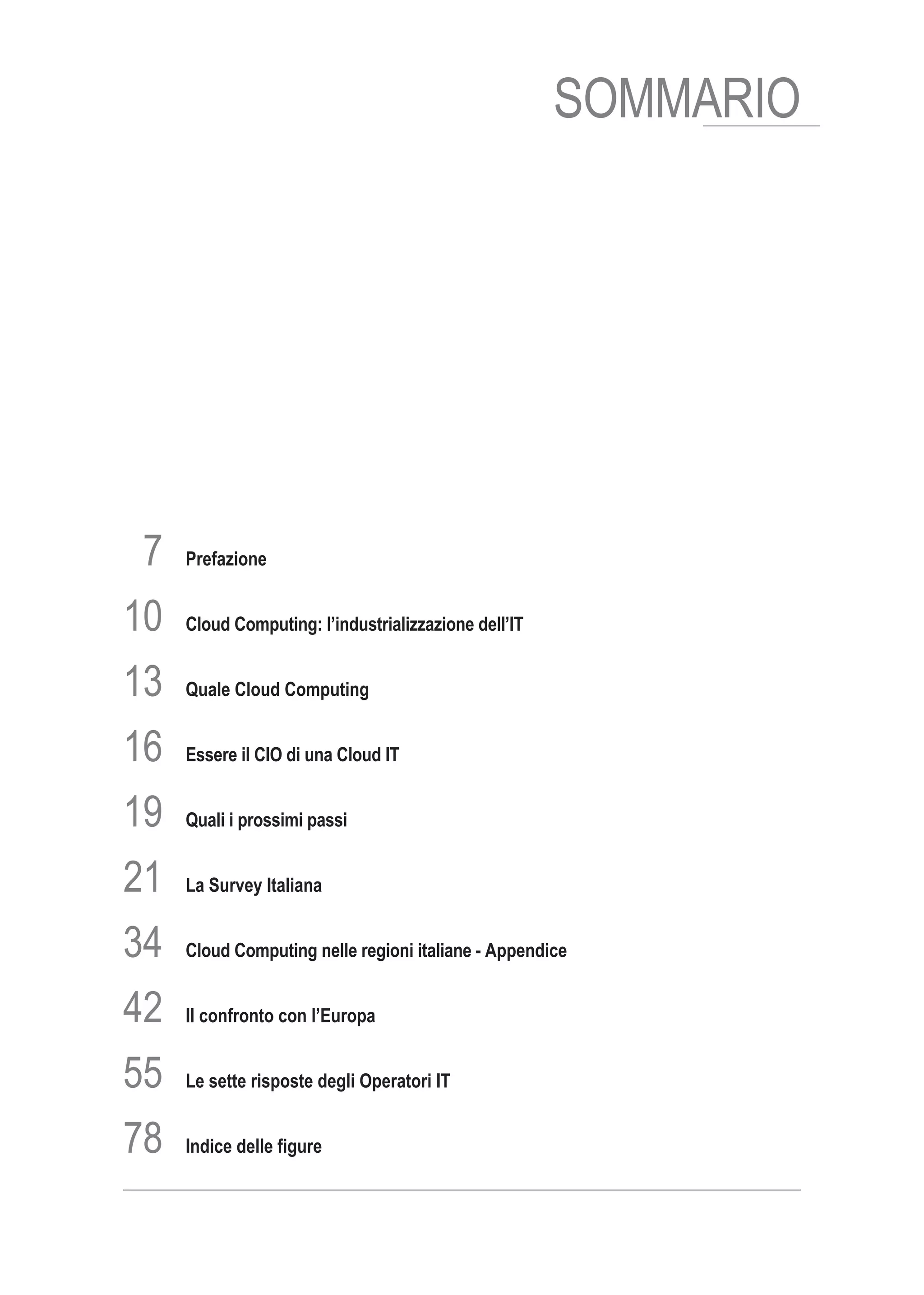 SOMMARIO




 7   Prefazione


10   Cloud Computing: l’industrializzazione dell’IT


13   Quale Cloud Computing


16   Essere il CIO di una Cloud IT


19   Quali i prossimi passi


21   La Survey Italiana


34   Cloud Computing nelle regioni italiane - Appendice


42   Il confronto con l’Europa


55   Le sette risposte degli Operatori IT


78   Indice delle figure
 