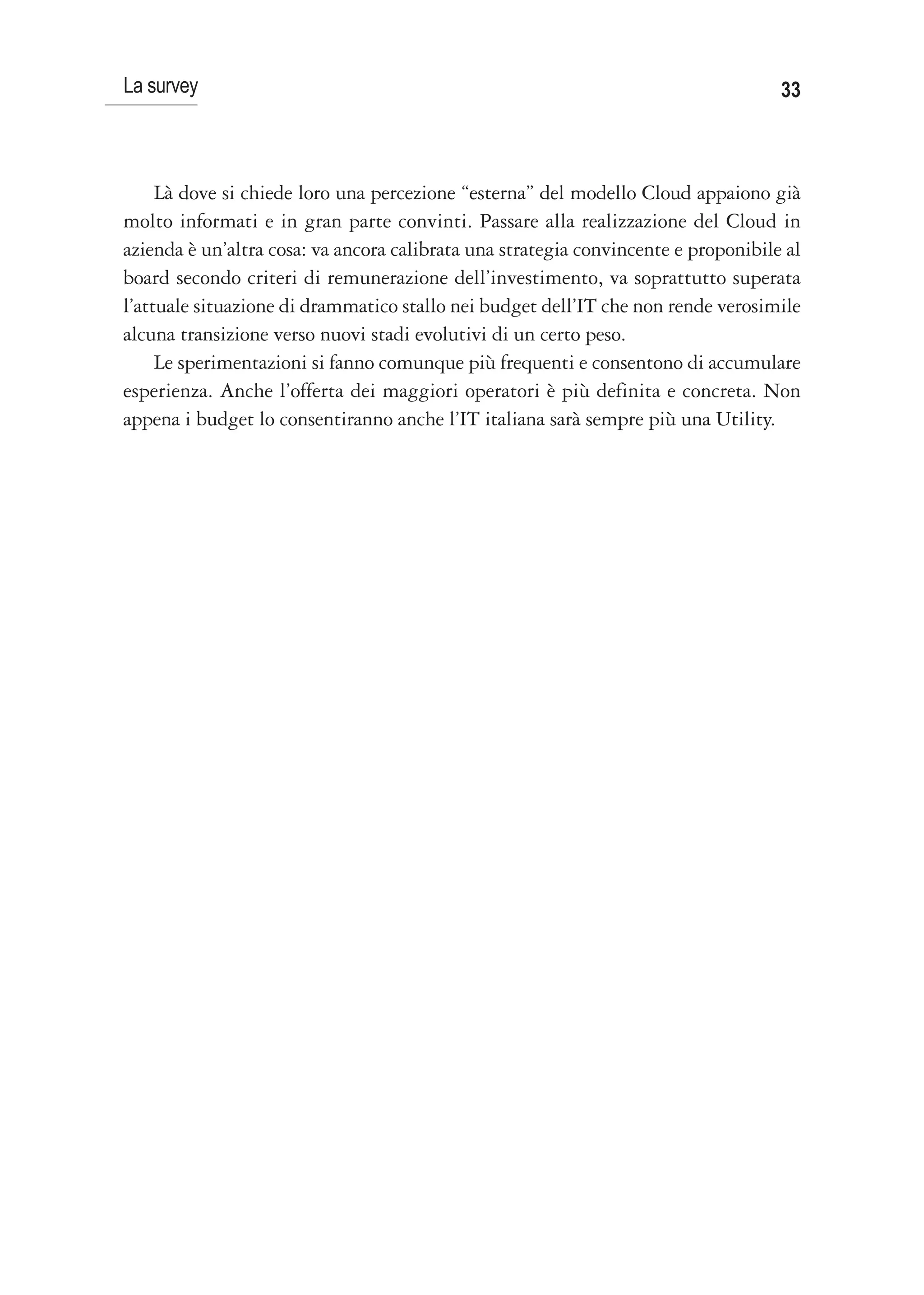 La survey                                                                           33



     Là dove si chiede loro una percezione “esterna” del modello Cloud appaiono già
molto informati e in gran parte convinti. Passare alla realizzazione del Cloud in
azienda è un’altra cosa: va ancora calibrata una strategia convincente e proponibile al
board secondo criteri di remunerazione dell’investimento, va soprattutto superata
l’attuale situazione di drammatico stallo nei budget dell’IT che non rende verosimile
alcuna transizione verso nuovi stadi evolutivi di un certo peso.
     Le sperimentazioni si fanno comunque più frequenti e consentono di accumulare
esperienza. Anche l’offerta dei maggiori operatori è più definita e concreta. Non
appena i budget lo consentiranno anche l’IT italiana sarà sempre più una Utility.
 