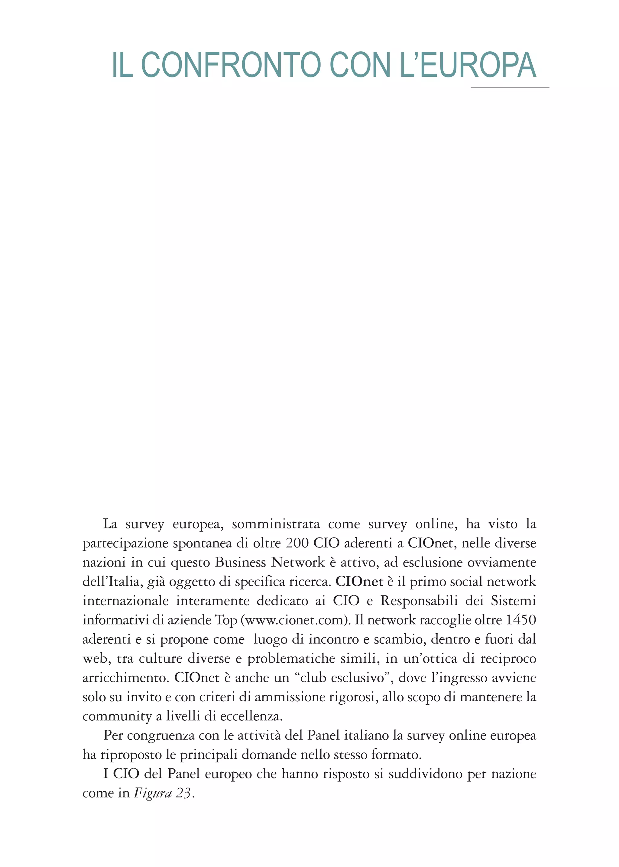 IL CONFRONTO CON L’EUROPA




    La survey europea, somministrata come survey online, ha visto la
partecipazione spontanea di oltre 200 CIO aderenti a CIOnet, nelle diverse
nazioni in cui questo Business Network è attivo, ad esclusione ovviamente
dell’Italia, già oggetto di specifica ricerca. CIOnet è il primo social network
internazionale interamente dedicato ai CIO e Responsabili dei Sistemi
informativi di aziende Top (www.cionet.com). Il network raccoglie oltre 1450
aderenti e si propone come luogo di incontro e scambio, dentro e fuori dal
web, tra culture diverse e problematiche simili, in un’ottica di reciproco
arricchimento. CIOnet è anche un “club esclusivo”, dove l’ingresso avviene
solo su invito e con criteri di ammissione rigorosi, allo scopo di mantenere la
community a livelli di eccellenza.
    Per congruenza con le attività del Panel italiano la survey online europea
ha riproposto le principali domande nello stesso formato.
    I CIO del Panel europeo che hanno risposto si suddividono per nazione
come in Figura 23.
 