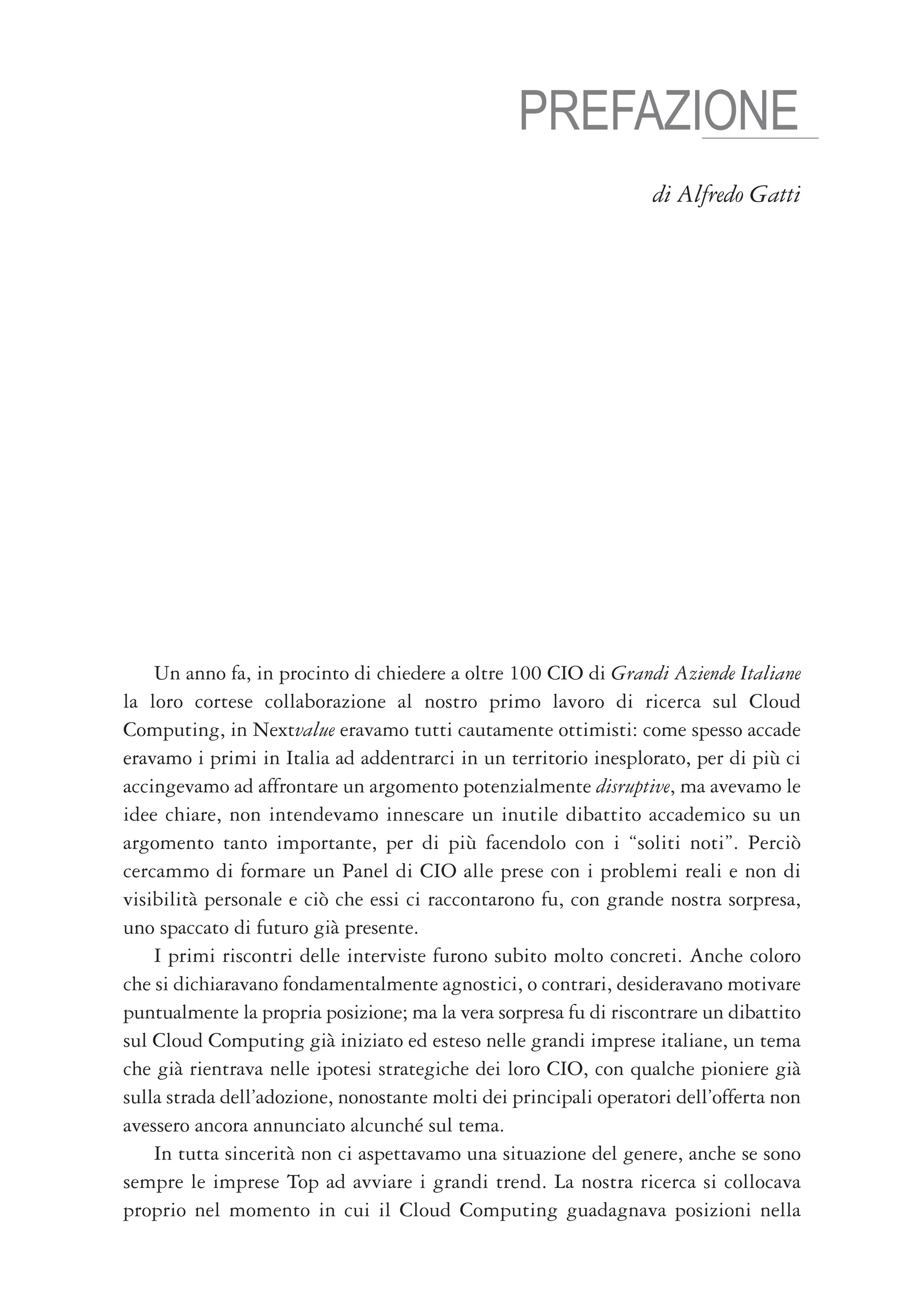 PREFAZIONE
                                                                   di Alfredo Gatti




    Un anno fa, in procinto di chiedere a oltre 100 CIO di Grandi Aziende Italiane
la loro cortese collaborazione al nostro primo lavoro di ricerca sul Cloud
Computing, in Nextvalue eravamo tutti cautamente ottimisti: come spesso accade
eravamo i primi in Italia ad addentrarci in un territorio inesplorato, per di più ci
accingevamo ad affrontare un argomento potenzialmente disruptive, ma avevamo le
idee chiare, non intendevamo innescare un inutile dibattito accademico su un
argomento tanto importante, per di più facendolo con i “soliti noti”. Perciò
cercammo di formare un Panel di CIO alle prese con i problemi reali e non di
visibilità personale e ciò che essi ci raccontarono fu, con grande nostra sorpresa,
uno spaccato di futuro già presente.
    I primi riscontri delle interviste furono subito molto concreti. Anche coloro
che si dichiaravano fondamentalmente agnostici, o contrari, desideravano motivare
puntualmente la propria posizione; ma la vera sorpresa fu di riscontrare un dibattito
sul Cloud Computing già iniziato ed esteso nelle grandi imprese italiane, un tema
che già rientrava nelle ipotesi strategiche dei loro CIO, con qualche pioniere già
sulla strada dell’adozione, nonostante molti dei principali operatori dell’offerta non
avessero ancora annunciato alcunché sul tema.
    In tutta sincerità non ci aspettavamo una situazione del genere, anche se sono
sempre le imprese Top ad avviare i grandi trend. La nostra ricerca si collocava
proprio nel momento in cui il Cloud Computing guadagnava posizioni nella
 