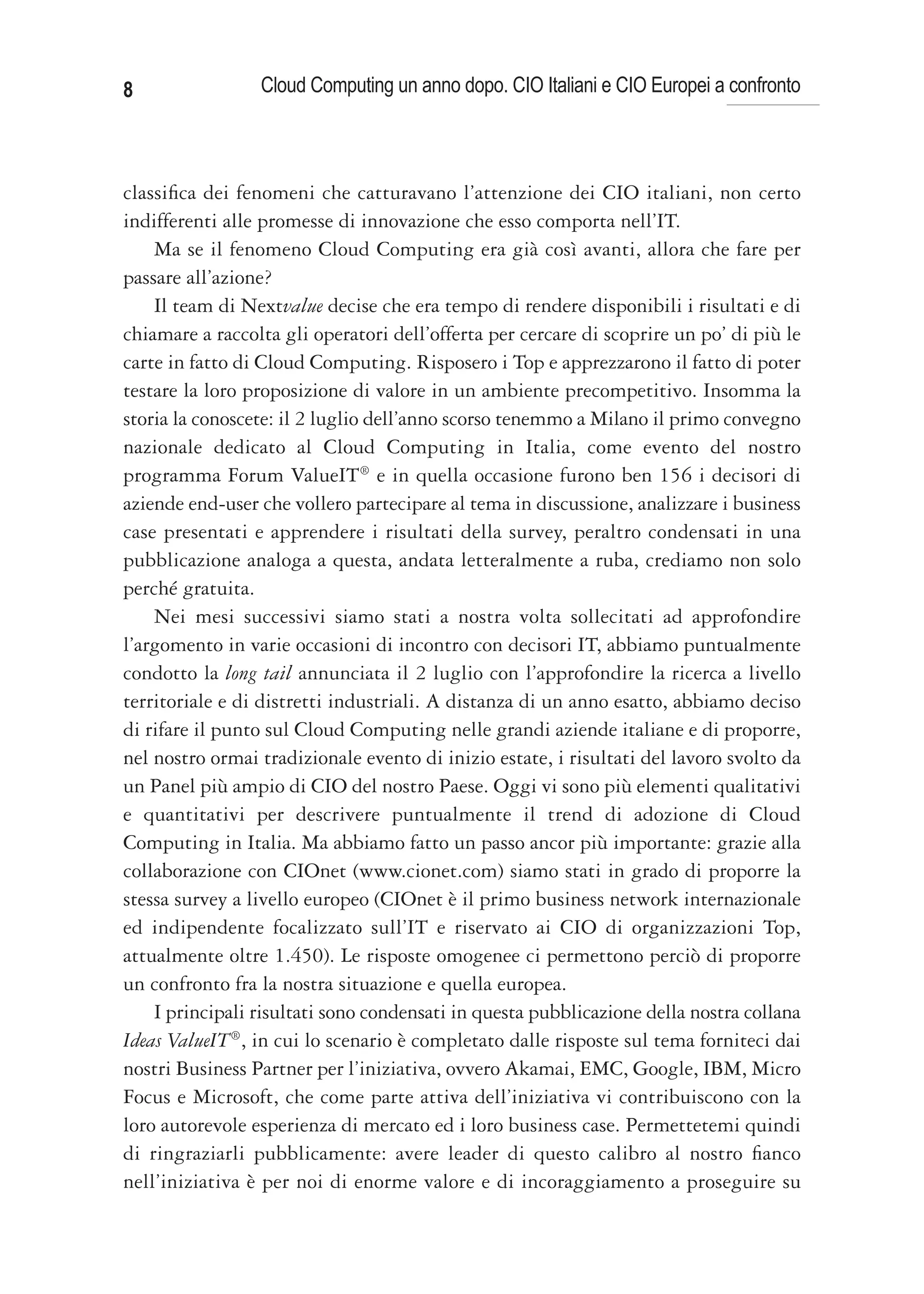 8                Cloud Computing un anno dopo. CIO Italiani e CIO Europei a confronto



classifica dei fenomeni che catturavano l’attenzione dei CIO italiani, non certo
indifferenti alle promesse di innovazione che esso comporta nell’IT.
    Ma se il fenomeno Cloud Computing era già così avanti, allora che fare per
passare all’azione?
    Il team di Nextvalue decise che era tempo di rendere disponibili i risultati e di
chiamare a raccolta gli operatori dell’offerta per cercare di scoprire un po’ di più le
carte in fatto di Cloud Computing. Risposero i Top e apprezzarono il fatto di poter
testare la loro proposizione di valore in un ambiente precompetitivo. Insomma la
storia la conoscete: il 2 luglio dell’anno scorso tenemmo a Milano il primo convegno
nazionale dedicato al Cloud Computing in Italia, come evento del nostro
programma Forum ValueIT® e in quella occasione furono ben 156 i decisori di
aziende end-user che vollero partecipare al tema in discussione, analizzare i business
case presentati e apprendere i risultati della survey, peraltro condensati in una
pubblicazione analoga a questa, andata letteralmente a ruba, crediamo non solo
perché gratuita.
    Nei mesi successivi siamo stati a nostra volta sollecitati ad approfondire
l’argomento in varie occasioni di incontro con decisori IT, abbiamo puntualmente
condotto la long tail annunciata il 2 luglio con l’approfondire la ricerca a livello
territoriale e di distretti industriali. A distanza di un anno esatto, abbiamo deciso
di rifare il punto sul Cloud Computing nelle grandi aziende italiane e di proporre,
nel nostro ormai tradizionale evento di inizio estate, i risultati del lavoro svolto da
un Panel più ampio di CIO del nostro Paese. Oggi vi sono più elementi qualitativi
e quantitativi per descrivere puntualmente il trend di adozione di Cloud
Computing in Italia. Ma abbiamo fatto un passo ancor più importante: grazie alla
collaborazione con CIOnet (www.cionet.com) siamo stati in grado di proporre la
stessa survey a livello europeo (CIOnet è il primo business network internazionale
ed indipendente focalizzato sull’IT e riservato ai CIO di organizzazioni Top,
attualmente oltre 1.450). Le risposte omogenee ci permettono perciò di proporre
un confronto fra la nostra situazione e quella europea.
    I principali risultati sono condensati in questa pubblicazione della nostra collana
Ideas ValueIT®, in cui lo scenario è completato dalle risposte sul tema forniteci dai
nostri Business Partner per l’iniziativa, ovvero Akamai, EMC, Google, IBM, Micro
Focus e Microsoft, che come parte attiva dell’iniziativa vi contribuiscono con la
loro autorevole esperienza di mercato ed i loro business case. Permettetemi quindi
di ringraziarli pubblicamente: avere leader di questo calibro al nostro fianco
nell’iniziativa è per noi di enorme valore e di incoraggiamento a proseguire su
 