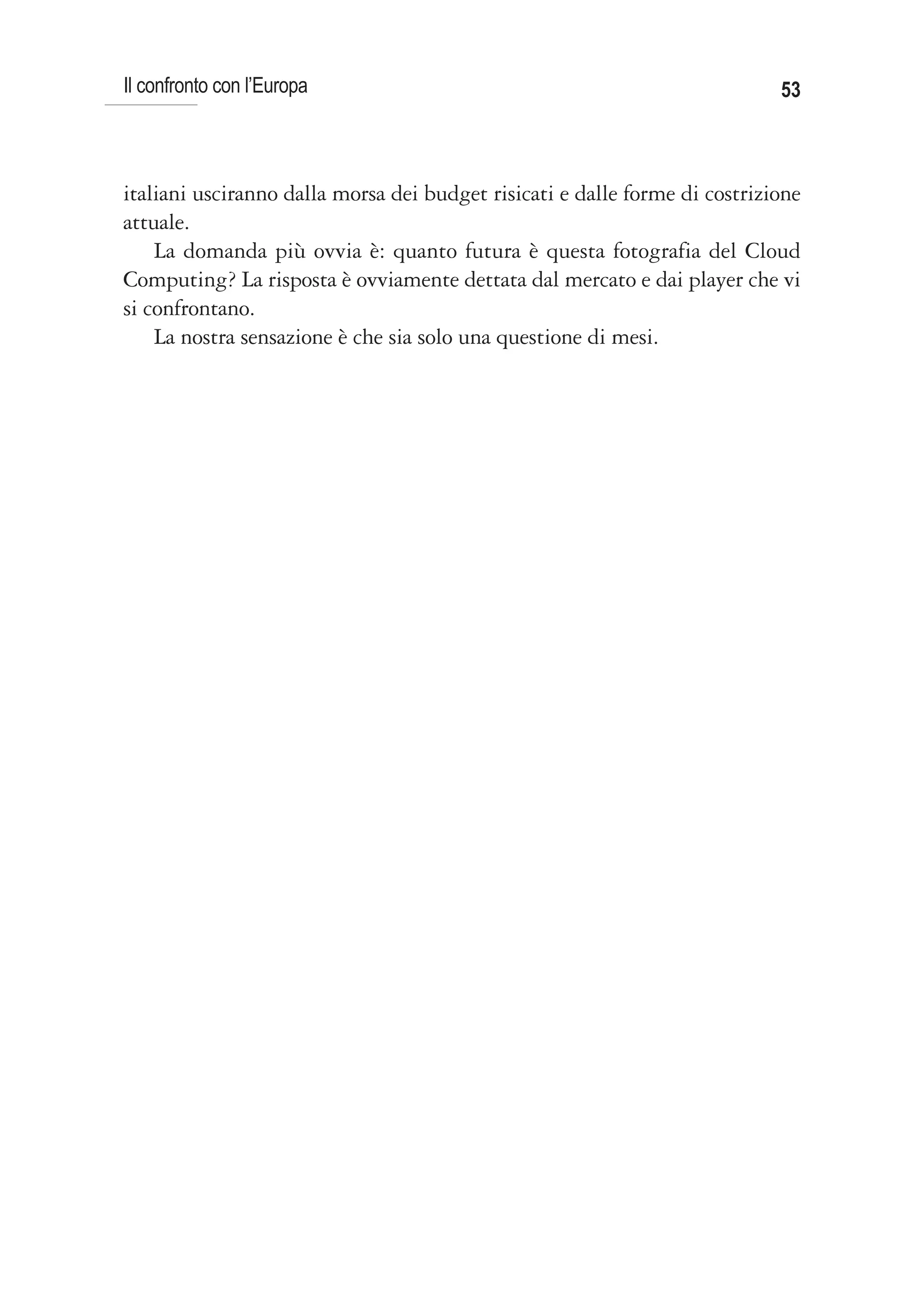 Il confronto con l’Europa                                                   53



italiani usciranno dalla morsa dei budget risicati e dalle forme di costrizione
attuale.
    La domanda più ovvia è: quanto futura è questa fotografia del Cloud
Computing? La risposta è ovviamente dettata dal mercato e dai player che vi
si confrontano.
    La nostra sensazione è che sia solo una questione di mesi.
 