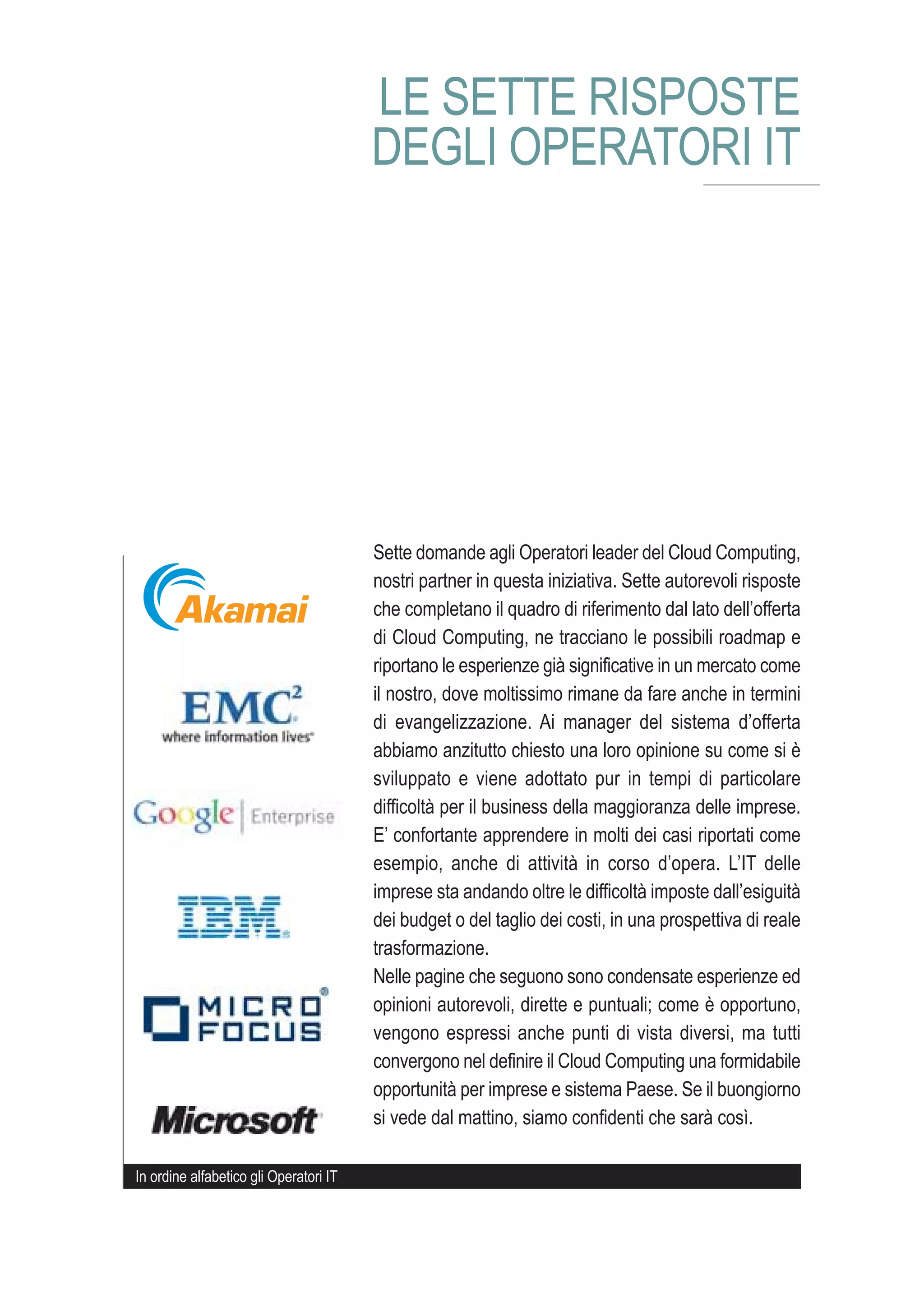 LE SETTE RISPOSTE
                                        DEGLI OPERATORI IT




                                        Sette domande agli Operatori leader del Cloud Computing,
                                        nostri partner in questa iniziativa. Sette autorevoli risposte
                                        che completano il quadro di riferimento dal lato dell’offerta
                                        di Cloud Computing, ne tracciano le possibili roadmap e
                                        riportano le esperienze già significative in un mercato come
                                        il nostro, dove moltissimo rimane da fare anche in termini
                                        di evangelizzazione. Ai manager del sistema d’offerta
                                        abbiamo anzitutto chiesto una loro opinione su come si è
                                        sviluppato e viene adottato pur in tempi di particolare
                                        difficoltà per il business della maggioranza delle imprese.
                                        E’ confortante apprendere in molti dei casi riportati come
                                        esempio, anche di attività in corso d’opera. L’IT delle
                                        imprese sta andando oltre le difficoltà imposte dall’esiguità
                                        dei budget o del taglio dei costi, in una prospettiva di reale
                                        trasformazione.
                                        Nelle pagine che seguono sono condensate esperienze ed
                                        opinioni autorevoli, dirette e puntuali; come è opportuno,
                                        vengono espressi anche punti di vista diversi, ma tutti
                                        convergono nel definire il Cloud Computing una formidabile
                                        opportunità per imprese e sistema Paese. Se il buongiorno
                                        si vede dal mattino, siamo confidenti che sarà così.

In ordine alfabetico gli Operatori IT
 