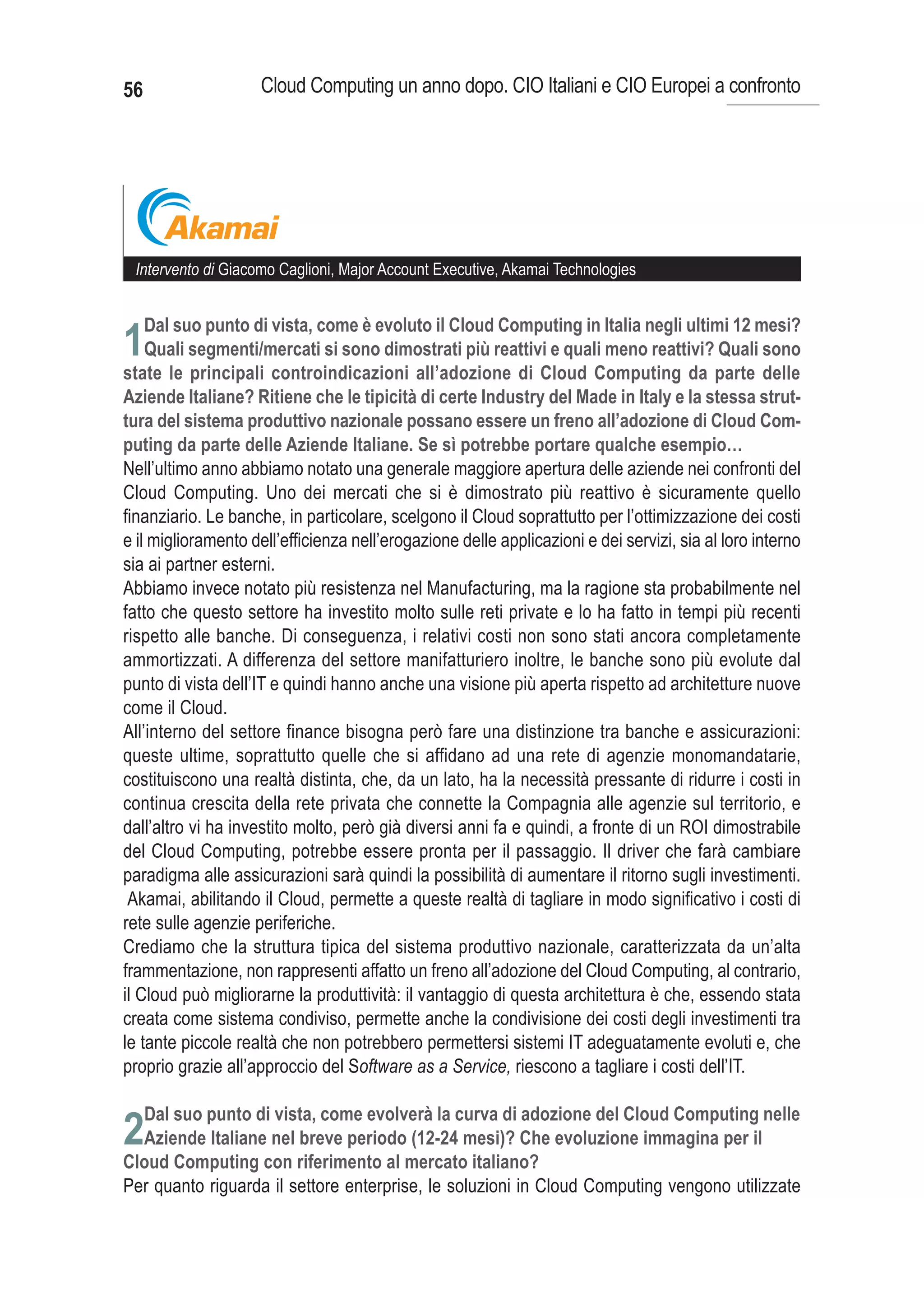 56                   Cloud Computing un anno dopo. CIO Italiani e CIO Europei a confronto




 Intervento di Giacomo Caglioni, Major Account Executive, Akamai Technologies


     Dal suo punto di vista, come è evoluto il Cloud Computing in Italia negli ultimi 12 mesi?
1Quali segmenti/mercati si sono dimostrati più reattivi e quali meno reattivi? Quali sono
state le principali controindicazioni all’adozione di Cloud Computing da parte delle
Aziende Italiane? Ritiene che le tipicità di certe Industry del Made in Italy e la stessa strut-
tura del sistema produttivo nazionale possano essere un freno all’adozione di Cloud Com-
puting da parte delle Aziende Italiane. Se sì potrebbe portare qualche esempio…
Nell’ultimo anno abbiamo notato una generale maggiore apertura delle aziende nei confronti del
Cloud Computing. Uno dei mercati che si è dimostrato più reattivo è sicuramente quello
finanziario. Le banche, in particolare, scelgono il Cloud soprattutto per l’ottimizzazione dei costi
e il miglioramento dell’efficienza nell’erogazione delle applicazioni e dei servizi, sia al loro interno
sia ai partner esterni.
Abbiamo invece notato più resistenza nel Manufacturing, ma la ragione sta probabilmente nel
fatto che questo settore ha investito molto sulle reti private e lo ha fatto in tempi più recenti
rispetto alle banche. Di conseguenza, i relativi costi non sono stati ancora completamente
ammortizzati. A differenza del settore manifatturiero inoltre, le banche sono più evolute dal
punto di vista dell’IT e quindi hanno anche una visione più aperta rispetto ad architetture nuove
come il Cloud.
All’interno del settore finance bisogna però fare una distinzione tra banche e assicurazioni:
queste ultime, soprattutto quelle che si affidano ad una rete di agenzie monomandatarie,
costituiscono una realtà distinta, che, da un lato, ha la necessità pressante di ridurre i costi in
continua crescita della rete privata che connette la Compagnia alle agenzie sul territorio, e
dall’altro vi ha investito molto, però già diversi anni fa e quindi, a fronte di un ROI dimostrabile
del Cloud Computing, potrebbe essere pronta per il passaggio. Il driver che farà cambiare
paradigma alle assicurazioni sarà quindi la possibilità di aumentare il ritorno sugli investimenti.
 Akamai, abilitando il Cloud, permette a queste realtà di tagliare in modo significativo i costi di
rete sulle agenzie periferiche.
Crediamo che la struttura tipica del sistema produttivo nazionale, caratterizzata da un’alta
frammentazione, non rappresenti affatto un freno all’adozione del Cloud Computing, al contrario,
il Cloud può migliorarne la produttività: il vantaggio di questa architettura è che, essendo stata
creata come sistema condiviso, permette anche la condivisione dei costi degli investimenti tra
le tante piccole realtà che non potrebbero permettersi sistemi IT adeguatamente evoluti e, che
proprio grazie all’approccio del Software as a Service, riescono a tagliare i costi dell’IT.


2
Per quanto riguarda il settore enterprise, le soluzioni in Cloud Computing vengono utilizzate
 
