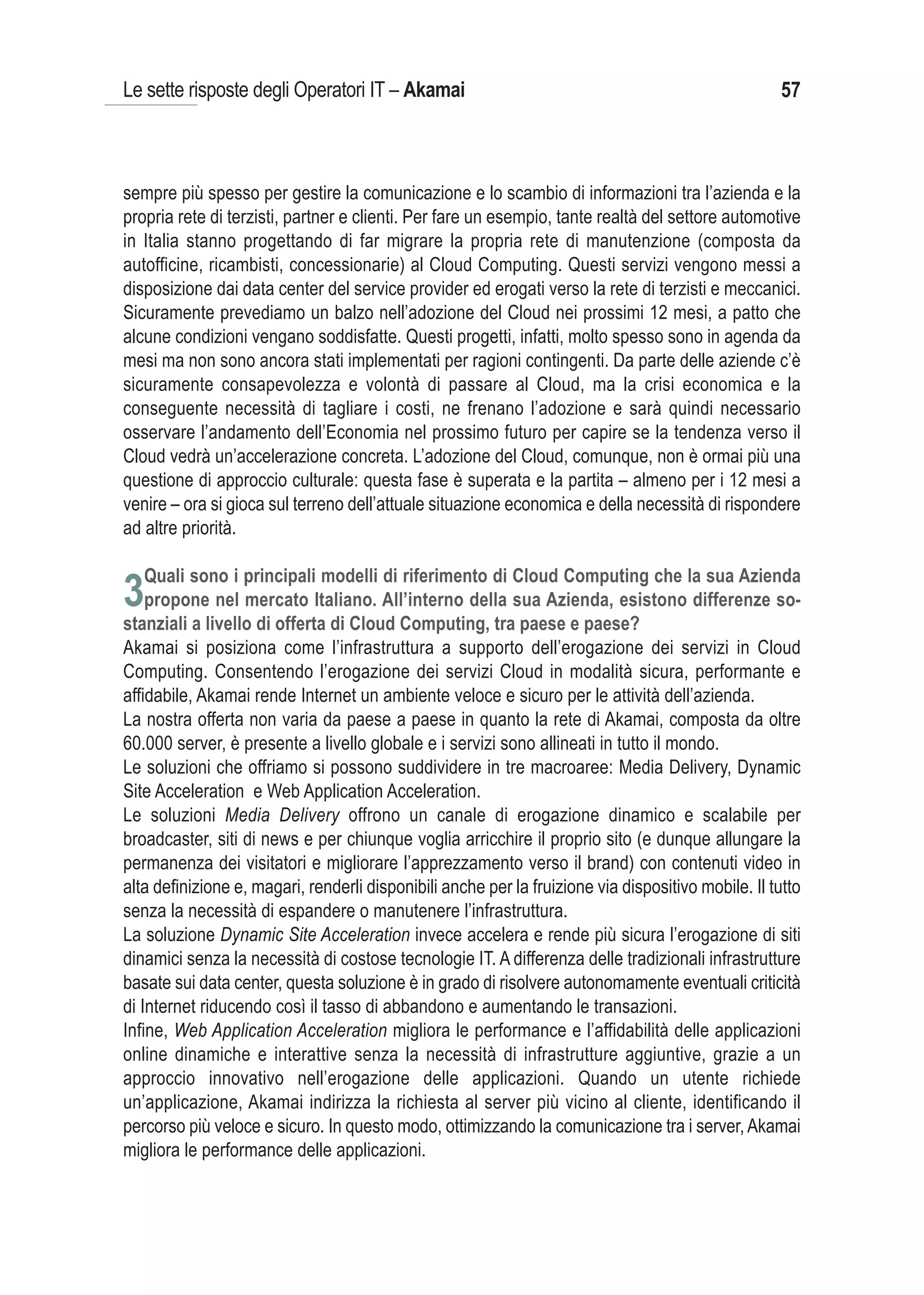 Le sette risposte degli Operatori IT – Akamai                                                       57



sempre più spesso per gestire la comunicazione e lo scambio di informazioni tra l’azienda e la
propria rete di terzisti, partner e clienti. Per fare un esempio, tante realtà del settore automotive
in Italia stanno progettando di far migrare la propria rete di manutenzione (composta da
autofficine, ricambisti, concessionarie) al Cloud Computing. Questi servizi vengono messi a
disposizione dai data center del service provider ed erogati verso la rete di terzisti e meccanici.
Sicuramente prevediamo un balzo nell’adozione del Cloud nei prossimi 12 mesi, a patto che
alcune condizioni vengano soddisfatte. Questi progetti, infatti, molto spesso sono in agenda da
mesi ma non sono ancora stati implementati per ragioni contingenti. Da parte delle aziende c’è
sicuramente consapevolezza e volontà di passare al Cloud, ma la crisi economica e la
conseguente necessità di tagliare i costi, ne frenano l’adozione e sarà quindi necessario
osservare l’andamento dell’Economia nel prossimo futuro per capire se la tendenza verso il
Cloud vedrà un’accelerazione concreta. L’adozione del Cloud, comunque, non è ormai più una
questione di approccio culturale: questa fase è superata e la partita – almeno per i 12 mesi a
venire – ora si gioca sul terreno dell’attuale situazione economica e della necessità di rispondere
ad altre priorità.


3
Akamai si posiziona come l’infrastruttura a supporto dell’erogazione dei servizi in Cloud
Computing. Consentendo l’erogazione dei servizi Cloud in modalità sicura, performante e
affidabile, Akamai rende Internet un ambiente veloce e sicuro per le attività dell’azienda.
La nostra offerta non varia da paese a paese in quanto la rete di Akamai, composta da oltre
60.000 server, è presente a livello globale e i servizi sono allineati in tutto il mondo.
Le soluzioni che offriamo si possono suddividere in tre macroaree: Media Delivery, Dynamic
Site Acceleration e Web Application Acceleration.
Le soluzioni Media Delivery offrono un canale di erogazione dinamico e scalabile per
broadcaster, siti di news e per chiunque voglia arricchire il proprio sito (e dunque allungare la
permanenza dei visitatori e migliorare l’apprezzamento verso il brand) con contenuti video in
alta definizione e, magari, renderli disponibili anche per la fruizione via dispositivo mobile. Il tutto
senza la necessità di espandere o manutenere l’infrastruttura.
La soluzione Dynamic Site Acceleration invece accelera e rende più sicura l’erogazione di siti
dinamici senza la necessità di costose tecnologie IT. A differenza delle tradizionali infrastrutture
basate sui data center, questa soluzione è in grado di risolvere autonomamente eventuali criticità
di Internet riducendo così il tasso di abbandono e aumentando le transazioni.
Infine, Web Application Acceleration migliora le performance e l’affidabilità delle applicazioni
online dinamiche e interattive senza la necessità di infrastrutture aggiuntive, grazie a un
approccio innovativo nell’erogazione delle applicazioni. Quando un utente richiede
un’applicazione, Akamai indirizza la richiesta al server più vicino al cliente, identificando il
percorso più veloce e sicuro. In questo modo, ottimizzando la comunicazione tra i server, Akamai
migliora le performance delle applicazioni.
 