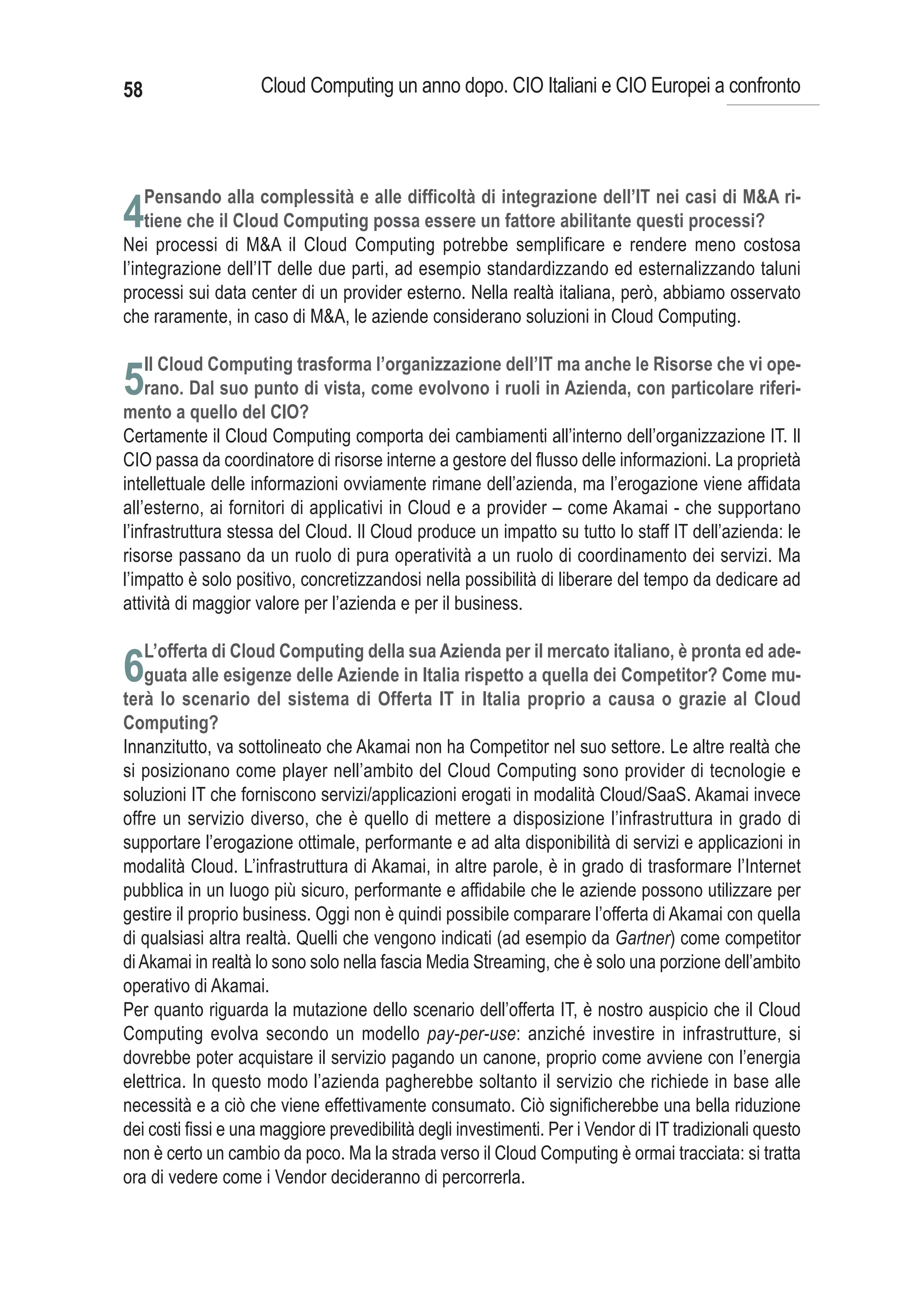 58                  Cloud Computing un anno dopo. CIO Italiani e CIO Europei a confronto




     Pensando alla complessità e alle difficoltà di integrazione dell’IT nei casi di M&A ri-
4tiene che il Cloud Computing possa essere un fattore abilitante questi processi?
Nei processi di M&A il Cloud Computing potrebbe semplificare e rendere meno costosa
l’integrazione dell’IT delle due parti, ad esempio standardizzando ed esternalizzando taluni
processi sui data center di un provider esterno. Nella realtà italiana, però, abbiamo osservato
che raramente, in caso di M&A, le aziende considerano soluzioni in Cloud Computing.

     Il Cloud Computing trasforma l’organizzazione dell’IT ma anche le Risorse che vi ope-
5rano. Dal suo punto di vista, come evolvono i ruoli in Azienda, con particolare riferi-
mento a quello del CIO?
Certamente il Cloud Computing comporta dei cambiamenti all’interno dell’organizzazione IT. Il
CIO passa da coordinatore di risorse interne a gestore del flusso delle informazioni. La proprietà
intellettuale delle informazioni ovviamente rimane dell’azienda, ma l’erogazione viene affidata
all’esterno, ai fornitori di applicativi in Cloud e a provider – come Akamai - che supportano
l’infrastruttura stessa del Cloud. Il Cloud produce un impatto su tutto lo staff IT dell’azienda: le
risorse passano da un ruolo di pura operatività a un ruolo di coordinamento dei servizi. Ma
l’impatto è solo positivo, concretizzandosi nella possibilità di liberare del tempo da dedicare ad
attività di maggior valore per l’azienda e per il business.

     L’offerta di Cloud Computing della sua Azienda per il mercato italiano, è pronta ed ade-
6guata alle esigenze delle Aziende in Italia rispetto a quella dei Competitor? Come mu-
terà lo scenario del sistema di Offerta IT in Italia proprio a causa o grazie al Cloud
Computing?
Innanzitutto, va sottolineato che Akamai non ha Competitor nel suo settore. Le altre realtà che
si posizionano come player nell’ambito del Cloud Computing sono provider di tecnologie e
soluzioni IT che forniscono servizi/applicazioni erogati in modalità Cloud/SaaS. Akamai invece
offre un servizio diverso, che è quello di mettere a disposizione l’infrastruttura in grado di
supportare l’erogazione ottimale, performante e ad alta disponibilità di servizi e applicazioni in
modalità Cloud. L’infrastruttura di Akamai, in altre parole, è in grado di trasformare l’Internet
pubblica in un luogo più sicuro, performante e affidabile che le aziende possono utilizzare per
gestire il proprio business. Oggi non è quindi possibile comparare l’offerta di Akamai con quella
di qualsiasi altra realtà. Quelli che vengono indicati (ad esempio da Gartner) come competitor
di Akamai in realtà lo sono solo nella fascia Media Streaming, che è solo una porzione dell’ambito
operativo di Akamai.
Per quanto riguarda la mutazione dello scenario dell’offerta IT, è nostro auspicio che il Cloud
Computing evolva secondo un modello pay-per-use: anziché investire in infrastrutture, si
dovrebbe poter acquistare il servizio pagando un canone, proprio come avviene con l’energia
elettrica. In questo modo l’azienda pagherebbe soltanto il servizio che richiede in base alle
necessità e a ciò che viene effettivamente consumato. Ciò significherebbe una bella riduzione
dei costi fissi e una maggiore prevedibilità degli investimenti. Per i Vendor di IT tradizionali questo
non è certo un cambio da poco. Ma la strada verso il Cloud Computing è ormai tracciata: si tratta
ora di vedere come i Vendor decideranno di percorrerla.
 