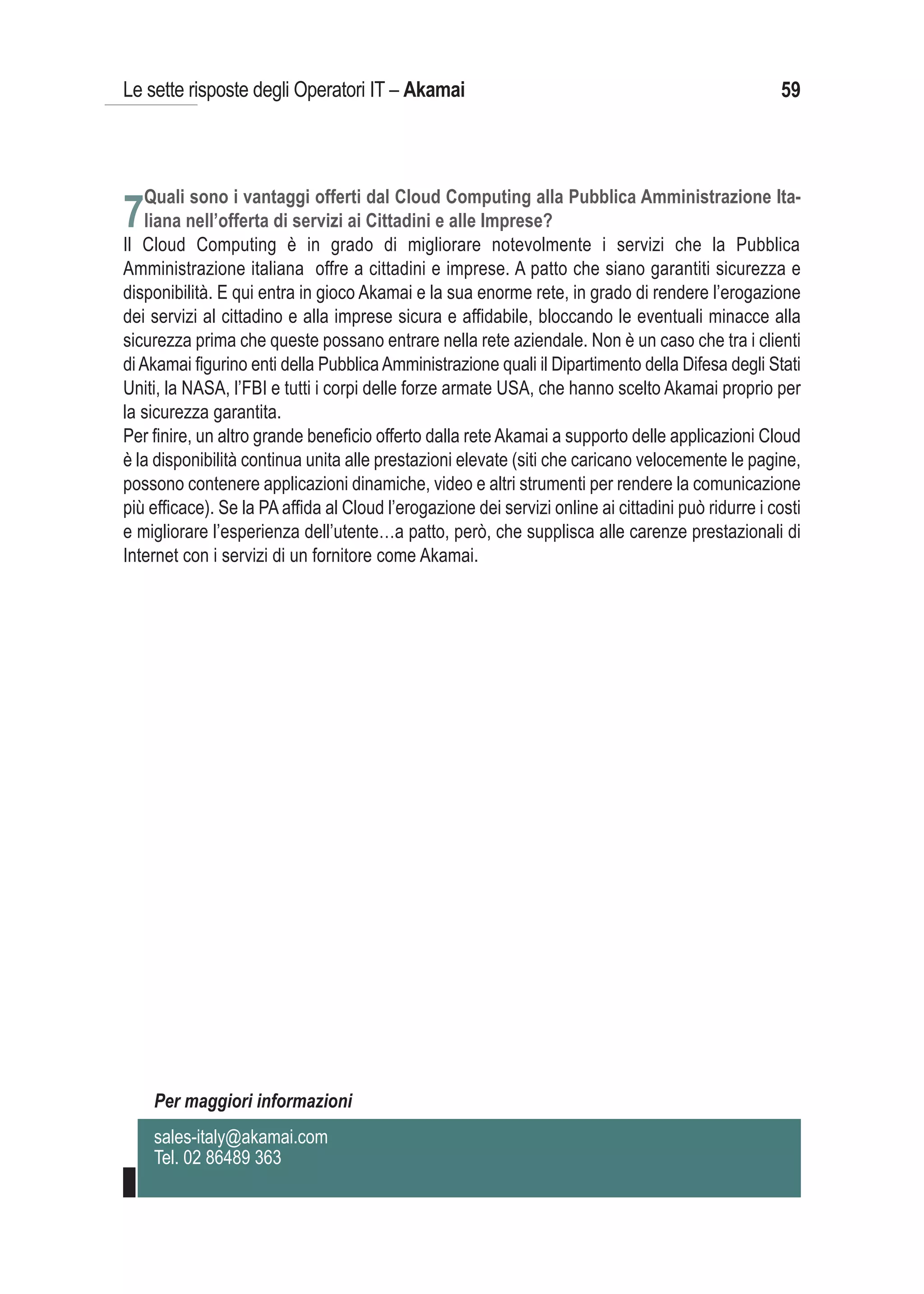 Le sette risposte degli Operatori IT – Akamai                                                       59



   Quali sono i vantaggi offerti dal Cloud Computing alla Pubblica Amministrazione Ita-
7liana nell’offerta di servizi ai Cittadini e alle Imprese?
Il Cloud Computing è in grado di migliorare notevolmente i servizi che la Pubblica
Amministrazione italiana offre a cittadini e imprese. A patto che siano garantiti sicurezza e
disponibilità. E qui entra in gioco Akamai e la sua enorme rete, in grado di rendere l’erogazione
dei servizi al cittadino e alla imprese sicura e affidabile, bloccando le eventuali minacce alla
sicurezza prima che queste possano entrare nella rete aziendale. Non è un caso che tra i clienti
di Akamai figurino enti della Pubblica Amministrazione quali il Dipartimento della Difesa degli Stati
Uniti, la NASA, l’FBI e tutti i corpi delle forze armate USA, che hanno scelto Akamai proprio per
la sicurezza garantita.
Per finire, un altro grande beneficio offerto dalla rete Akamai a supporto delle applicazioni Cloud
è la disponibilità continua unita alle prestazioni elevate (siti che caricano velocemente le pagine,
possono contenere applicazioni dinamiche, video e altri strumenti per rendere la comunicazione
più efficace). Se la PA affida al Cloud l’erogazione dei servizi online ai cittadini può ridurre i costi
e migliorare l’esperienza dell’utente…a patto, però, che supplisca alle carenze prestazionali di
Internet con i servizi di un fornitore come Akamai.




    Per maggiori informazioni
    sales-italy@akamai.com
    Tel. 02 86489 363
 