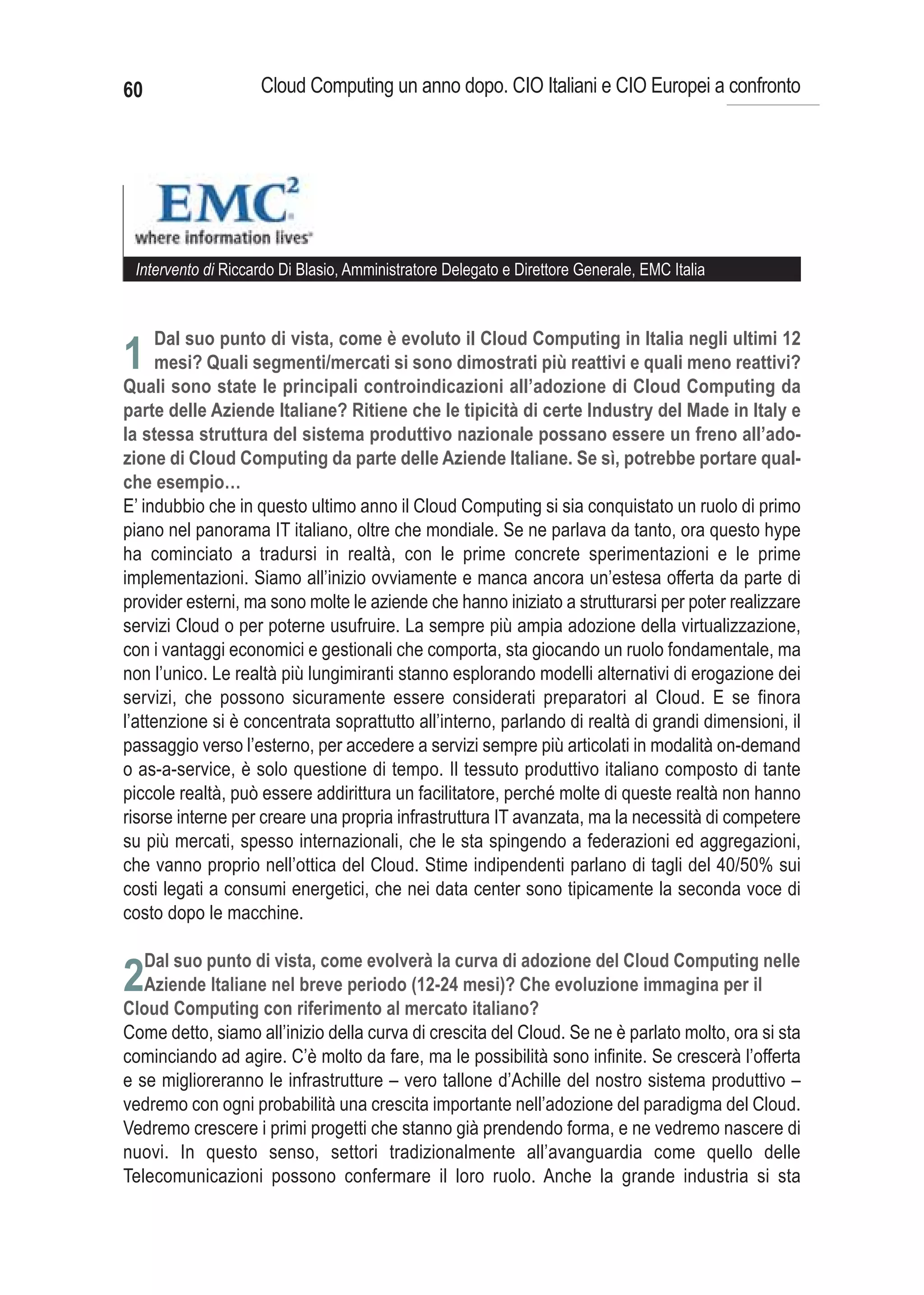 60                  Cloud Computing un anno dopo. CIO Italiani e CIO Europei a confronto




 Intervento di Riccardo Di Blasio, Amministratore Delegato e Direttore Generale, EMC Italia



     Dal suo punto di vista, come è evoluto il Cloud Computing in Italia negli ultimi 12
1 mesi? Quali segmenti/mercati si sono dimostrati più reattivi e quali meno reattivi?
Quali sono state le principali controindicazioni all’adozione di Cloud Computing da
parte delle Aziende Italiane? Ritiene che le tipicità di certe Industry del Made in Italy e
la stessa struttura del sistema produttivo nazionale possano essere un freno all’ado-
zione di Cloud Computing da parte delle Aziende Italiane. Se sì, potrebbe portare qual-
che esempio…
E’ indubbio che in questo ultimo anno il Cloud Computing si sia conquistato un ruolo di primo
piano nel panorama IT italiano, oltre che mondiale. Se ne parlava da tanto, ora questo hype
ha cominciato a tradursi in realtà, con le prime concrete sperimentazioni e le prime
implementazioni. Siamo all’inizio ovviamente e manca ancora un’estesa offerta da parte di
provider esterni, ma sono molte le aziende che hanno iniziato a strutturarsi per poter realizzare
servizi Cloud o per poterne usufruire. La sempre più ampia adozione della virtualizzazione,
con i vantaggi economici e gestionali che comporta, sta giocando un ruolo fondamentale, ma
non l’unico. Le realtà più lungimiranti stanno esplorando modelli alternativi di erogazione dei
servizi, che possono sicuramente essere considerati preparatori al Cloud. E se finora
l’attenzione si è concentrata soprattutto all’interno, parlando di realtà di grandi dimensioni, il
passaggio verso l’esterno, per accedere a servizi sempre più articolati in modalità on-demand
o as-a-service, è solo questione di tempo. Il tessuto produttivo italiano composto di tante
piccole realtà, può essere addirittura un facilitatore, perché molte di queste realtà non hanno
risorse interne per creare una propria infrastruttura IT avanzata, ma la necessità di competere
su più mercati, spesso internazionali, che le sta spingendo a federazioni ed aggregazioni,
che vanno proprio nell’ottica del Cloud. Stime indipendenti parlano di tagli del 40/50% sui
costi legati a consumi energetici, che nei data center sono tipicamente la seconda voce di
costo dopo le macchine.


2
Come detto, siamo all’inizio della curva di crescita del Cloud. Se ne è parlato molto, ora si sta
cominciando ad agire. C’è molto da fare, ma le possibilità sono infinite. Se crescerà l’offerta
e se miglioreranno le infrastrutture – vero tallone d’Achille del nostro sistema produttivo –
vedremo con ogni probabilità una crescita importante nell’adozione del paradigma del Cloud.
Vedremo crescere i primi progetti che stanno già prendendo forma, e ne vedremo nascere di
nuovi. In questo senso, settori tradizionalmente all’avanguardia come quello delle
Telecomunicazioni possono confermare il loro ruolo. Anche la grande industria si sta
 