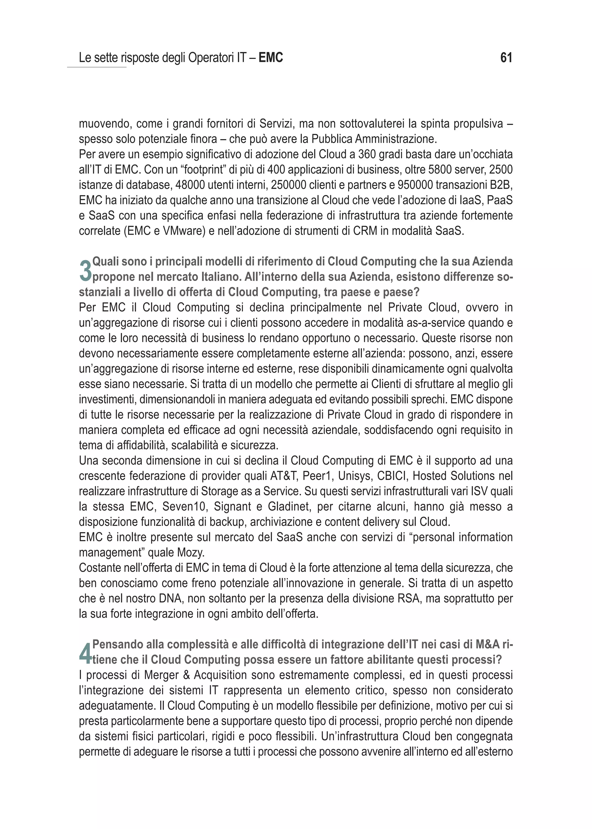 Le sette risposte degli Operatori IT – EMC                                                       61



muovendo, come i grandi fornitori di Servizi, ma non sottovaluterei la spinta propulsiva –
spesso solo potenziale finora – che può avere la Pubblica Amministrazione.
Per avere un esempio significativo di adozione del Cloud a 360 gradi basta dare un’occhiata
all’IT di EMC. Con un “footprint” di più di 400 applicazioni di business, oltre 5800 server, 2500
istanze di database, 48000 utenti interni, 250000 clienti e partners e 950000 transazioni B2B,
EMC ha iniziato da qualche anno una transizione al Cloud che vede l’adozione di IaaS, PaaS
e SaaS con una specifica enfasi nella federazione di infrastruttura tra aziende fortemente
correlate (EMC e VMware) e nell’adozione di strumenti di CRM in modalità SaaS.

   Quali sono i principali modelli di riferimento di Cloud Computing che la sua Azienda
3propone nel mercato Italiano. All’interno della sua Azienda, esistono differenze so-
stanziali a livello di offerta di Cloud Computing, tra paese e paese?
Per EMC il Cloud Computing si declina principalmente nel Private Cloud, ovvero in
un’aggregazione di risorse cui i clienti possono accedere in modalità as-a-service quando e
come le loro necessità di business lo rendano opportuno o necessario. Queste risorse non
devono necessariamente essere completamente esterne all’azienda: possono, anzi, essere
un’aggregazione di risorse interne ed esterne, rese disponibili dinamicamente ogni qualvolta
esse siano necessarie. Si tratta di un modello che permette ai Clienti di sfruttare al meglio gli
investimenti, dimensionandoli in maniera adeguata ed evitando possibili sprechi. EMC dispone
di tutte le risorse necessarie per la realizzazione di Private Cloud in grado di rispondere in
maniera completa ed efficace ad ogni necessità aziendale, soddisfacendo ogni requisito in
tema di affidabilità, scalabilità e sicurezza.
Una seconda dimensione in cui si declina il Cloud Computing di EMC è il supporto ad una
crescente federazione di provider quali AT&T, Peer1, Unisys, CBICI, Hosted Solutions nel
realizzare infrastrutture di Storage as a Service. Su questi servizi infrastrutturali vari ISV quali
la stessa EMC, Seven10, Signant e Gladinet, per citarne alcuni, hanno già messo a
disposizione funzionalità di backup, archiviazione e content delivery sul Cloud.
EMC è inoltre presente sul mercato del SaaS anche con servizi di “personal information
management” quale Mozy.
Costante nell’offerta di EMC in tema di Cloud è la forte attenzione al tema della sicurezza, che
ben conosciamo come freno potenziale all’innovazione in generale. Si tratta di un aspetto
che è nel nostro DNA, non soltanto per la presenza della divisione RSA, ma soprattutto per
la sua forte integrazione in ogni ambito dell’offerta.

   Pensando alla complessità e alle difficoltà di integrazione dell’IT nei casi di M&A ri-
4tiene che il Cloud Computing possa essere un fattore abilitante questi processi?
I processi di Merger & Acquisition sono estremamente complessi, ed in questi processi
l’integrazione dei sistemi IT rappresenta un elemento critico, spesso non considerato
adeguatamente. Il Cloud Computing è un modello flessibile per definizione, motivo per cui si
presta particolarmente bene a supportare questo tipo di processi, proprio perché non dipende
da sistemi fisici particolari, rigidi e poco flessibili. Un’infrastruttura Cloud ben congegnata
permette di adeguare le risorse a tutti i processi che possono avvenire all’interno ed all’esterno
 