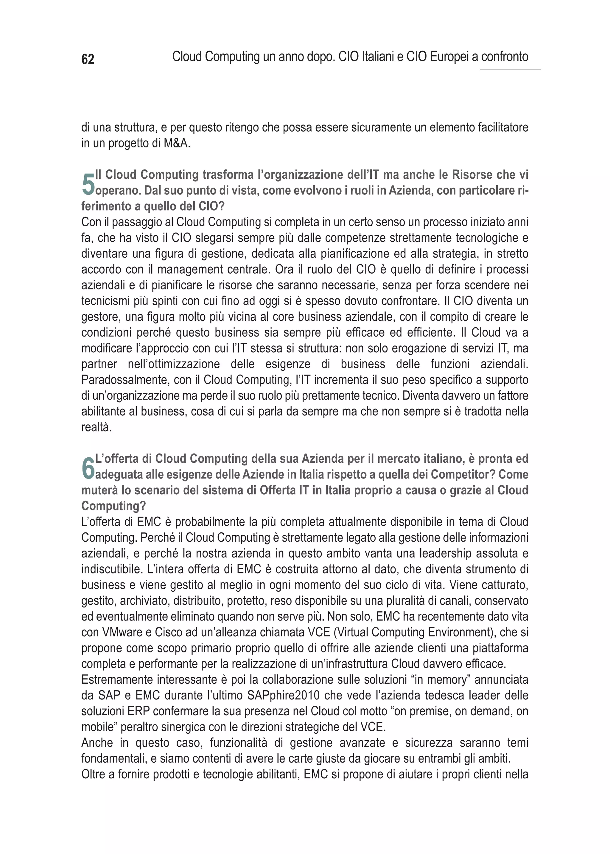 62                  Cloud Computing un anno dopo. CIO Italiani e CIO Europei a confronto



di una struttura, e per questo ritengo che possa essere sicuramente un elemento facilitatore
in un progetto di M&A.

     Il Cloud Computing trasforma l’organizzazione dell’IT ma anche le Risorse che vi
5operano. Dal suo punto di vista, come evolvono i ruoli in Azienda, con particolare ri-
ferimento a quello del CIO?
Con il passaggio al Cloud Computing si completa in un certo senso un processo iniziato anni
fa, che ha visto il CIO slegarsi sempre più dalle competenze strettamente tecnologiche e
diventare una figura di gestione, dedicata alla pianificazione ed alla strategia, in stretto
accordo con il management centrale. Ora il ruolo del CIO è quello di definire i processi
aziendali e di pianificare le risorse che saranno necessarie, senza per forza scendere nei
tecnicismi più spinti con cui fino ad oggi si è spesso dovuto confrontare. Il CIO diventa un
gestore, una figura molto più vicina al core business aziendale, con il compito di creare le
condizioni perché questo business sia sempre più efficace ed efficiente. Il Cloud va a
modificare l’approccio con cui l’IT stessa si struttura: non solo erogazione di servizi IT, ma
partner nell’ottimizzazione delle esigenze di business delle funzioni aziendali.
Paradossalmente, con il Cloud Computing, l’IT incrementa il suo peso specifico a supporto
di un’organizzazione ma perde il suo ruolo più prettamente tecnico. Diventa davvero un fattore
abilitante al business, cosa di cui si parla da sempre ma che non sempre si è tradotta nella
realtà.

     L’offerta di Cloud Computing della sua Azienda per il mercato italiano, è pronta ed
6adeguata alle esigenze delle Aziende in Italia rispetto a quella dei Competitor? Come
muterà lo scenario del sistema di Offerta IT in Italia proprio a causa o grazie al Cloud
Computing?
L’offerta di EMC è probabilmente la più completa attualmente disponibile in tema di Cloud
Computing. Perché il Cloud Computing è strettamente legato alla gestione delle informazioni
aziendali, e perché la nostra azienda in questo ambito vanta una leadership assoluta e
indiscutibile. L’intera offerta di EMC è costruita attorno al dato, che diventa strumento di
business e viene gestito al meglio in ogni momento del suo ciclo di vita. Viene catturato,
gestito, archiviato, distribuito, protetto, reso disponibile su una pluralità di canali, conservato
ed eventualmente eliminato quando non serve più. Non solo, EMC ha recentemente dato vita
con VMware e Cisco ad un’alleanza chiamata VCE (Virtual Computing Environment), che si
propone come scopo primario proprio quello di offrire alle aziende clienti una piattaforma
completa e performante per la realizzazione di un’infrastruttura Cloud davvero efficace.
Estremamente interessante è poi la collaborazione sulle soluzioni “in memory” annunciata
da SAP e EMC durante l’ultimo SAPphire2010 che vede l’azienda tedesca leader delle
soluzioni ERP confermare la sua presenza nel Cloud col motto “on premise, on demand, on
mobile” peraltro sinergica con le direzioni strategiche del VCE.
Anche in questo caso, funzionalità di gestione avanzate e sicurezza saranno temi
fondamentali, e siamo contenti di avere le carte giuste da giocare su entrambi gli ambiti.
Oltre a fornire prodotti e tecnologie abilitanti, EMC si propone di aiutare i propri clienti nella
 