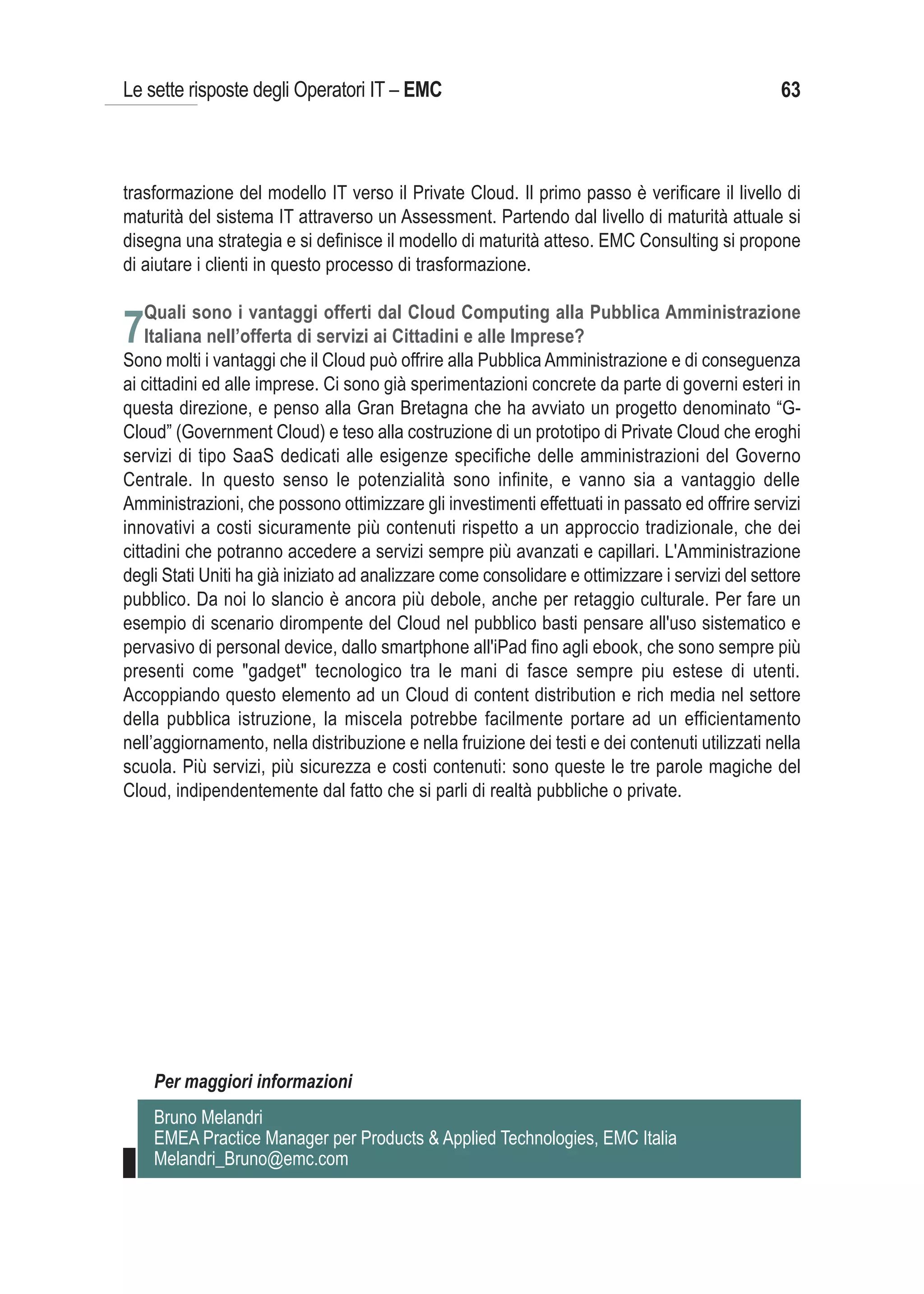 Le sette risposte degli Operatori IT – EMC                                                       63



trasformazione del modello IT verso il Private Cloud. Il primo passo è verificare il livello di
maturità del sistema IT attraverso un Assessment. Partendo dal livello di maturità attuale si
disegna una strategia e si definisce il modello di maturità atteso. EMC Consulting si propone
di aiutare i clienti in questo processo di trasformazione.

   Quali sono i vantaggi offerti dal Cloud Computing alla Pubblica Amministrazione
7Italiana nell’offerta di servizi ai Cittadini e alle Imprese?
Sono molti i vantaggi che il Cloud può offrire alla Pubblica Amministrazione e di conseguenza
ai cittadini ed alle imprese. Ci sono già sperimentazioni concrete da parte di governi esteri in
questa direzione, e penso alla Gran Bretagna che ha avviato un progetto denominato “G-
Cloud” (Government Cloud) e teso alla costruzione di un prototipo di Private Cloud che eroghi
servizi di tipo SaaS dedicati alle esigenze specifiche delle amministrazioni del Governo
Centrale. In questo senso le potenzialità sono infinite, e vanno sia a vantaggio delle
Amministrazioni, che possono ottimizzare gli investimenti effettuati in passato ed offrire servizi
innovativi a costi sicuramente più contenuti rispetto a un approccio tradizionale, che dei
cittadini che potranno accedere a servizi sempre più avanzati e capillari. L'Amministrazione
degli Stati Uniti ha già iniziato ad analizzare come consolidare e ottimizzare i servizi del settore
pubblico. Da noi lo slancio è ancora più debole, anche per retaggio culturale. Per fare un
esempio di scenario dirompente del Cloud nel pubblico basti pensare all'uso sistematico e
pervasivo di personal device, dallo smartphone all'iPad fino agli ebook, che sono sempre più
presenti come "gadget" tecnologico tra le mani di fasce sempre piu estese di utenti.
Accoppiando questo elemento ad un Cloud di content distribution e rich media nel settore
della pubblica istruzione, la miscela potrebbe facilmente portare ad un efficientamento
nell’aggiornamento, nella distribuzione e nella fruizione dei testi e dei contenuti utilizzati nella
scuola. Più servizi, più sicurezza e costi contenuti: sono queste le tre parole magiche del
Cloud, indipendentemente dal fatto che si parli di realtà pubbliche o private.




    Per maggiori informazioni
    Bruno Melandri
    EMEA Practice Manager per Products & Applied Technologies, EMC Italia
    Melandri_Bruno@emc.com
 