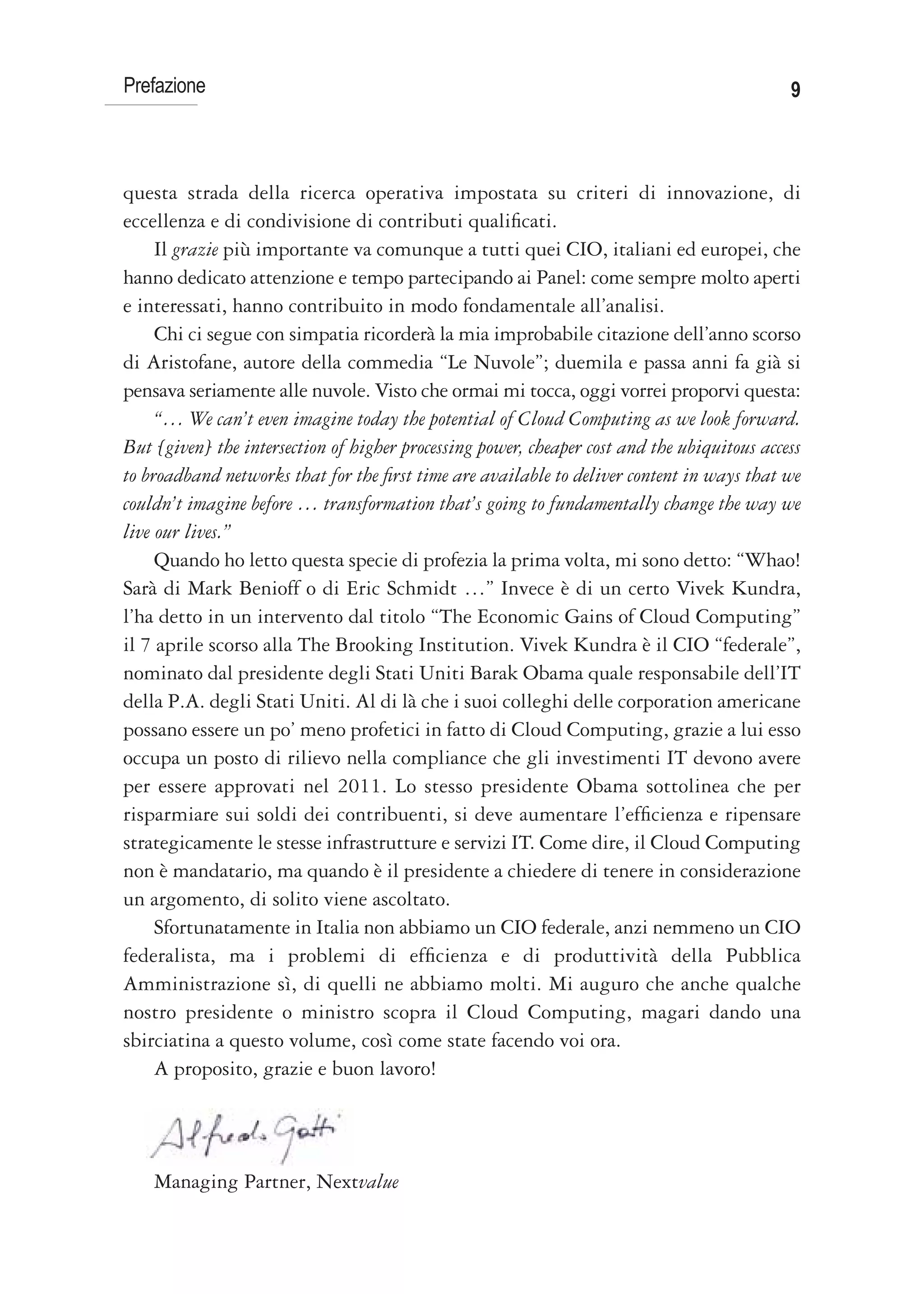 Prefazione                                                                                   9



questa strada della ricerca operativa impostata su criteri di innovazione, di
eccellenza e di condivisione di contributi qualificati.
     Il grazie più importante va comunque a tutti quei CIO, italiani ed europei, che
hanno dedicato attenzione e tempo partecipando ai Panel: come sempre molto aperti
e interessati, hanno contribuito in modo fondamentale all’analisi.
     Chi ci segue con simpatia ricorderà la mia improbabile citazione dell’anno scorso
di Aristofane, autore della commedia “Le Nuvole”; duemila e passa anni fa già si
pensava seriamente alle nuvole. Visto che ormai mi tocca, oggi vorrei proporvi questa:
     “… We can’t even imagine today the potential of Cloud Computing as we look forward.
But [given] the intersection of higher processing power, cheaper cost and the ubiquitous access
to broadband networks that for the first time are available to deliver content in ways that we
couldn’t imagine before … transformation that’s going to fundamentally change the way we
live our lives.”
     Quando ho letto questa specie di profezia la prima volta, mi sono detto: “Whao!
Sarà di Mark Benioff o di Eric Schmidt …” Invece è di un certo Vivek Kundra,
l’ha detto in un intervento dal titolo “The Economic Gains of Cloud Computing”
il 7 aprile scorso alla The Brooking Institution. Vivek Kundra è il CIO “federale”,
nominato dal presidente degli Stati Uniti Barak Obama quale responsabile dell’IT
della P.A. degli Stati Uniti. Al di là che i suoi colleghi delle corporation americane
possano essere un po’ meno profetici in fatto di Cloud Computing, grazie a lui esso
occupa un posto di rilievo nella compliance che gli investimenti IT devono avere
per essere approvati nel 2011. Lo stesso presidente Obama sottolinea che per
risparmiare sui soldi dei contribuenti, si deve aumentare l’efficienza e ripensare
strategicamente le stesse infrastrutture e servizi IT. Come dire, il Cloud Computing
non è mandatario, ma quando è il presidente a chiedere di tenere in considerazione
un argomento, di solito viene ascoltato.
     Sfortunatamente in Italia non abbiamo un CIO federale, anzi nemmeno un CIO
federalista, ma i problemi di efficienza e di produttività della Pubblica
Amministrazione sì, di quelli ne abbiamo molti. Mi auguro che anche qualche
nostro presidente o ministro scopra il Cloud Computing, magari dando una
sbirciatina a questo volume, così come state facendo voi ora.
     A proposito, grazie e buon lavoro!




    Managing Partner, Nextvalue
 