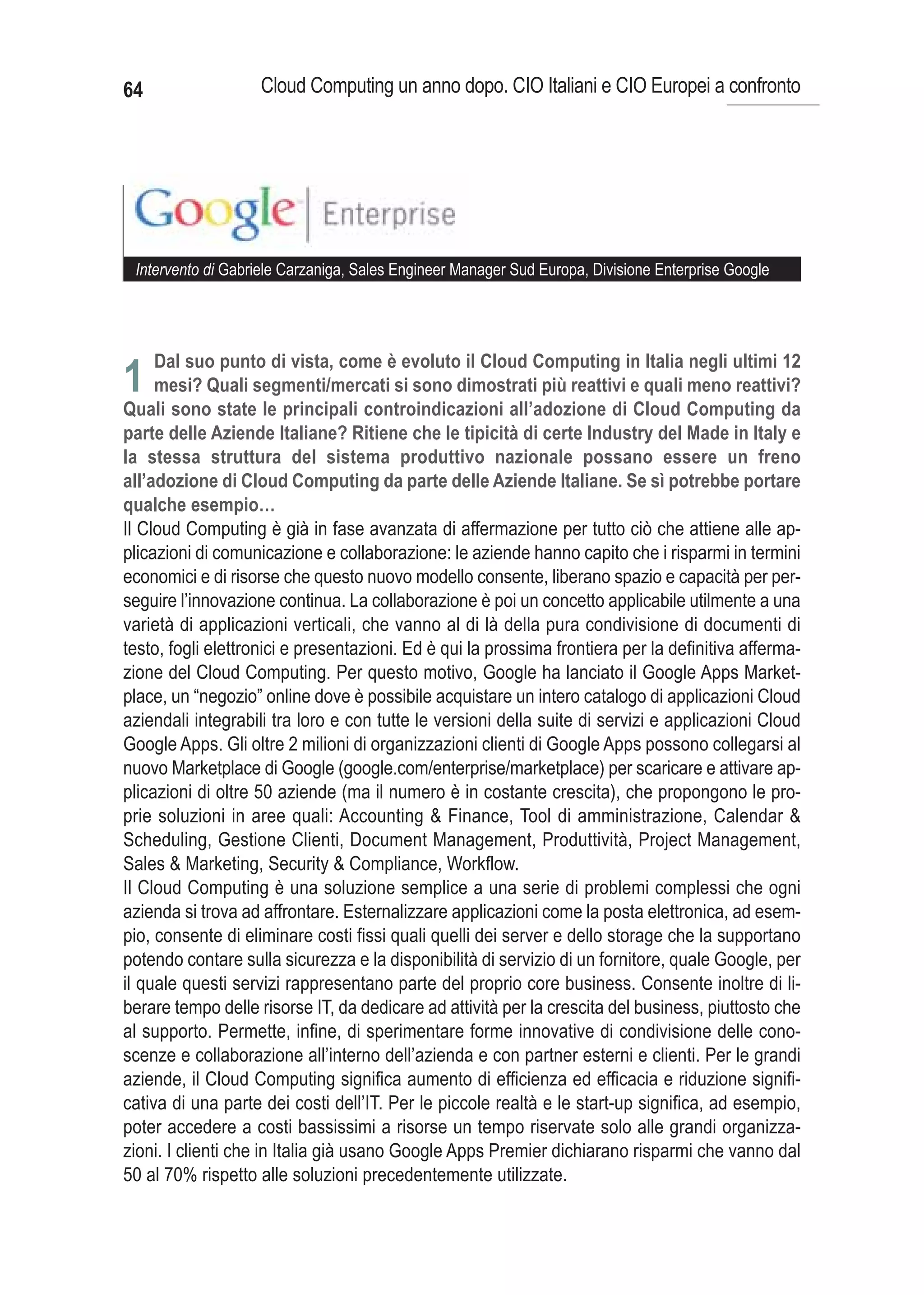 64                  Cloud Computing un anno dopo. CIO Italiani e CIO Europei a confronto




 Intervento di Gabriele Carzaniga, Sales Engineer Manager Sud Europa, Divisione Enterprise Google




     Dal suo punto di vista, come è evoluto il Cloud Computing in Italia negli ultimi 12
1 mesi? Quali segmenti/mercati si sono dimostrati più reattivi e quali meno reattivi?
Quali sono state le principali controindicazioni all’adozione di Cloud Computing da
parte delle Aziende Italiane? Ritiene che le tipicità di certe Industry del Made in Italy e
la stessa struttura del sistema produttivo nazionale possano essere un freno
all’adozione di Cloud Computing da parte delle Aziende Italiane. Se sì potrebbe portare
qualche esempio…
Il Cloud Computing è già in fase avanzata di affermazione per tutto ciò che attiene alle ap-
plicazioni di comunicazione e collaborazione: le aziende hanno capito che i risparmi in termini
economici e di risorse che questo nuovo modello consente, liberano spazio e capacità per per-
seguire l’innovazione continua. La collaborazione è poi un concetto applicabile utilmente a una
varietà di applicazioni verticali, che vanno al di là della pura condivisione di documenti di
testo, fogli elettronici e presentazioni. Ed è qui la prossima frontiera per la definitiva afferma-
zione del Cloud Computing. Per questo motivo, Google ha lanciato il Google Apps Market-
place, un “negozio” online dove è possibile acquistare un intero catalogo di applicazioni Cloud
aziendali integrabili tra loro e con tutte le versioni della suite di servizi e applicazioni Cloud
Google Apps. Gli oltre 2 milioni di organizzazioni clienti di Google Apps possono collegarsi al
nuovo Marketplace di Google (google.com/enterprise/marketplace) per scaricare e attivare ap-
plicazioni di oltre 50 aziende (ma il numero è in costante crescita), che propongono le pro-
prie soluzioni in aree quali: Accounting & Finance, Tool di amministrazione, Calendar &
Scheduling, Gestione Clienti, Document Management, Produttività, Project Management,
Sales & Marketing, Security & Compliance, Workflow.
Il Cloud Computing è una soluzione semplice a una serie di problemi complessi che ogni
azienda si trova ad affrontare. Esternalizzare applicazioni come la posta elettronica, ad esem-
pio, consente di eliminare costi fissi quali quelli dei server e dello storage che la supportano
potendo contare sulla sicurezza e la disponibilità di servizio di un fornitore, quale Google, per
il quale questi servizi rappresentano parte del proprio core business. Consente inoltre di li-
berare tempo delle risorse IT, da dedicare ad attività per la crescita del business, piuttosto che
al supporto. Permette, infine, di sperimentare forme innovative di condivisione delle cono-
scenze e collaborazione all’interno dell’azienda e con partner esterni e clienti. Per le grandi
aziende, il Cloud Computing significa aumento di efficienza ed efficacia e riduzione signifi-
cativa di una parte dei costi dell’IT. Per le piccole realtà e le start-up significa, ad esempio,
poter accedere a costi bassissimi a risorse un tempo riservate solo alle grandi organizza-
zioni. I clienti che in Italia già usano Google Apps Premier dichiarano risparmi che vanno dal
50 al 70% rispetto alle soluzioni precedentemente utilizzate.
 