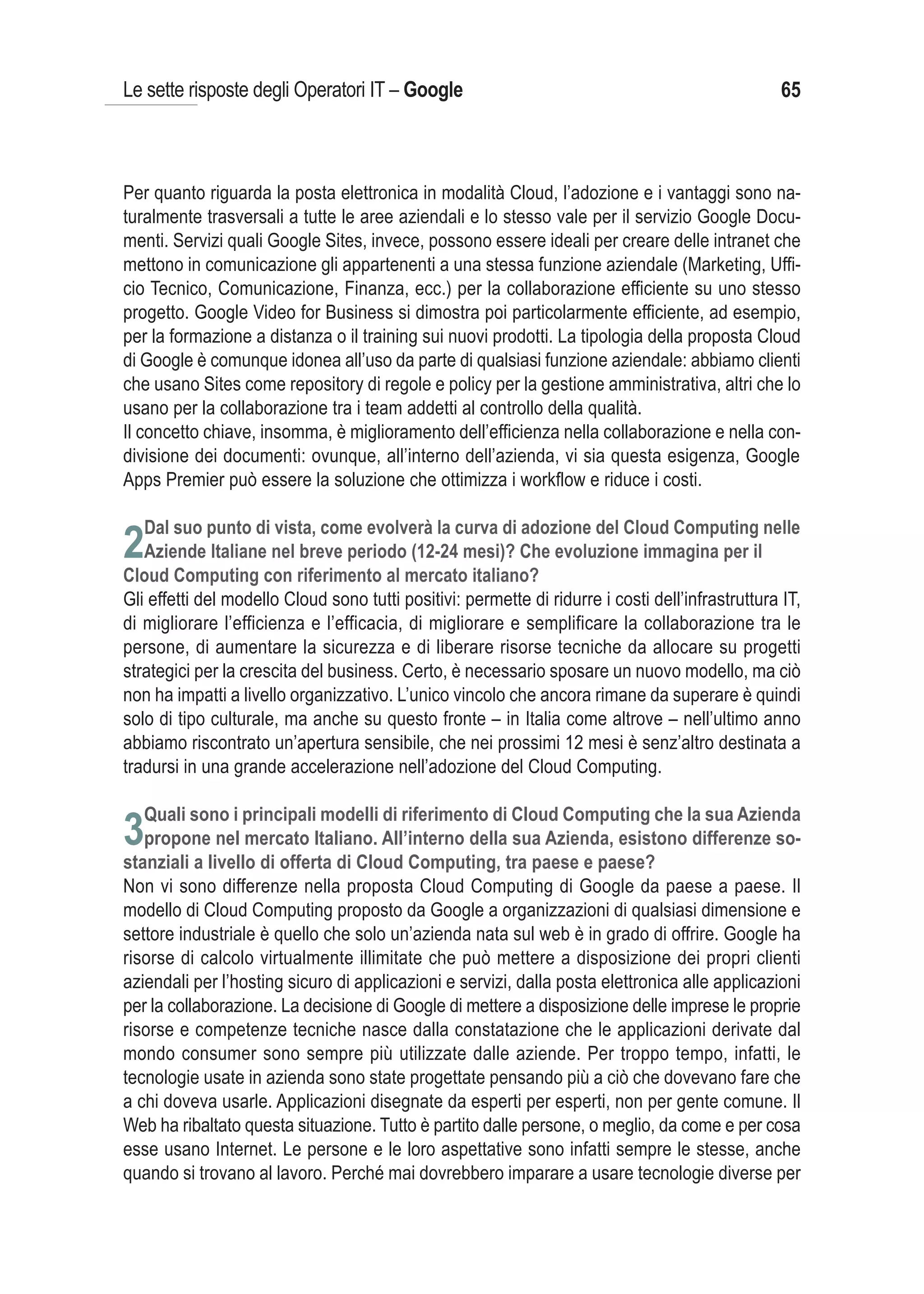 Le sette risposte degli Operatori IT – Google                                                      65



Per quanto riguarda la posta elettronica in modalità Cloud, l’adozione e i vantaggi sono na-
turalmente trasversali a tutte le aree aziendali e lo stesso vale per il servizio Google Docu-
menti. Servizi quali Google Sites, invece, possono essere ideali per creare delle intranet che
mettono in comunicazione gli appartenenti a una stessa funzione aziendale (Marketing, Uffi-
cio Tecnico, Comunicazione, Finanza, ecc.) per la collaborazione efficiente su uno stesso
progetto. Google Video for Business si dimostra poi particolarmente efficiente, ad esempio,
per la formazione a distanza o il training sui nuovi prodotti. La tipologia della proposta Cloud
di Google è comunque idonea all’uso da parte di qualsiasi funzione aziendale: abbiamo clienti
che usano Sites come repository di regole e policy per la gestione amministrativa, altri che lo
usano per la collaborazione tra i team addetti al controllo della qualità.
Il concetto chiave, insomma, è miglioramento dell’efficienza nella collaborazione e nella con-
divisione dei documenti: ovunque, all’interno dell’azienda, vi sia questa esigenza, Google
Apps Premier può essere la soluzione che ottimizza i workflow e riduce i costi.


2
Gli effetti del modello Cloud sono tutti positivi: permette di ridurre i costi dell’infrastruttura IT,
di migliorare l’efficienza e l’efficacia, di migliorare e semplificare la collaborazione tra le
persone, di aumentare la sicurezza e di liberare risorse tecniche da allocare su progetti
strategici per la crescita del business. Certo, è necessario sposare un nuovo modello, ma ciò
non ha impatti a livello organizzativo. L’unico vincolo che ancora rimane da superare è quindi
solo di tipo culturale, ma anche su questo fronte – in Italia come altrove – nell’ultimo anno
abbiamo riscontrato un’apertura sensibile, che nei prossimi 12 mesi è senz’altro destinata a
tradursi in una grande accelerazione nell’adozione del Cloud Computing.

   Quali sono i principali modelli di riferimento di Cloud Computing che la sua Azienda
3propone nel mercato Italiano. All’interno della sua Azienda, esistono differenze so-
stanziali a livello di offerta di Cloud Computing, tra paese e paese?
Non vi sono differenze nella proposta Cloud Computing di Google da paese a paese. Il
modello di Cloud Computing proposto da Google a organizzazioni di qualsiasi dimensione e
settore industriale è quello che solo un’azienda nata sul web è in grado di offrire. Google ha
risorse di calcolo virtualmente illimitate che può mettere a disposizione dei propri clienti
aziendali per l’hosting sicuro di applicazioni e servizi, dalla posta elettronica alle applicazioni
per la collaborazione. La decisione di Google di mettere a disposizione delle imprese le proprie
risorse e competenze tecniche nasce dalla constatazione che le applicazioni derivate dal
mondo consumer sono sempre più utilizzate dalle aziende. Per troppo tempo, infatti, le
tecnologie usate in azienda sono state progettate pensando più a ciò che dovevano fare che
a chi doveva usarle. Applicazioni disegnate da esperti per esperti, non per gente comune. Il
Web ha ribaltato questa situazione. Tutto è partito dalle persone, o meglio, da come e per cosa
esse usano Internet. Le persone e le loro aspettative sono infatti sempre le stesse, anche
quando si trovano al lavoro. Perché mai dovrebbero imparare a usare tecnologie diverse per
 