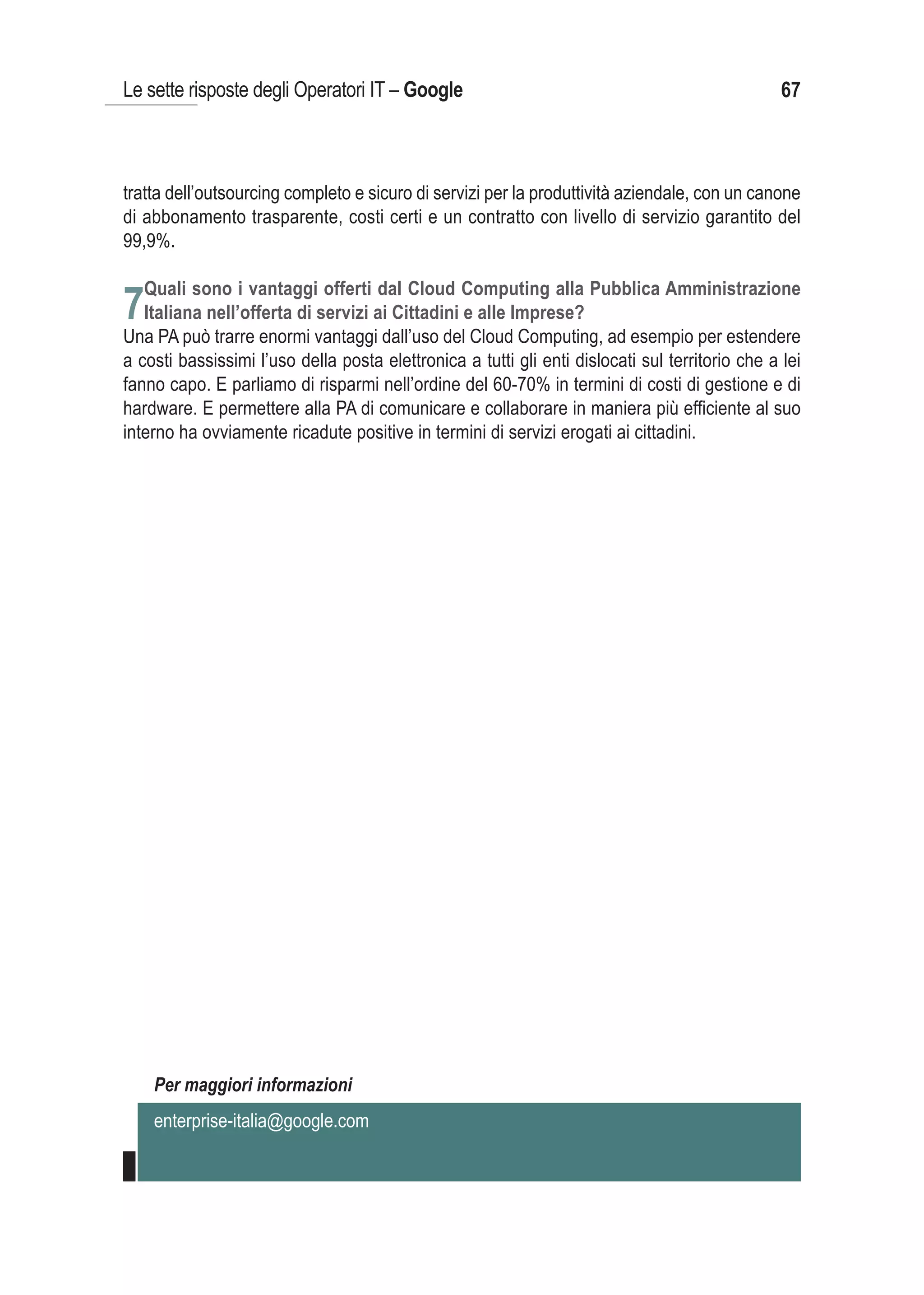 Le sette risposte degli Operatori IT – Google                                                    67



tratta dell’outsourcing completo e sicuro di servizi per la produttività aziendale, con un canone
di abbonamento trasparente, costi certi e un contratto con livello di servizio garantito del
99,9%.

   Quali sono i vantaggi offerti dal Cloud Computing alla Pubblica Amministrazione
7Italiana nell’offerta di servizi ai Cittadini e alle Imprese?
Una PA può trarre enormi vantaggi dall’uso del Cloud Computing, ad esempio per estendere
a costi bassissimi l’uso della posta elettronica a tutti gli enti dislocati sul territorio che a lei
fanno capo. E parliamo di risparmi nell’ordine del 60-70% in termini di costi di gestione e di
hardware. E permettere alla PA di comunicare e collaborare in maniera più efficiente al suo
interno ha ovviamente ricadute positive in termini di servizi erogati ai cittadini.




    Per maggiori informazioni
    enterprise-italia@google.com
 