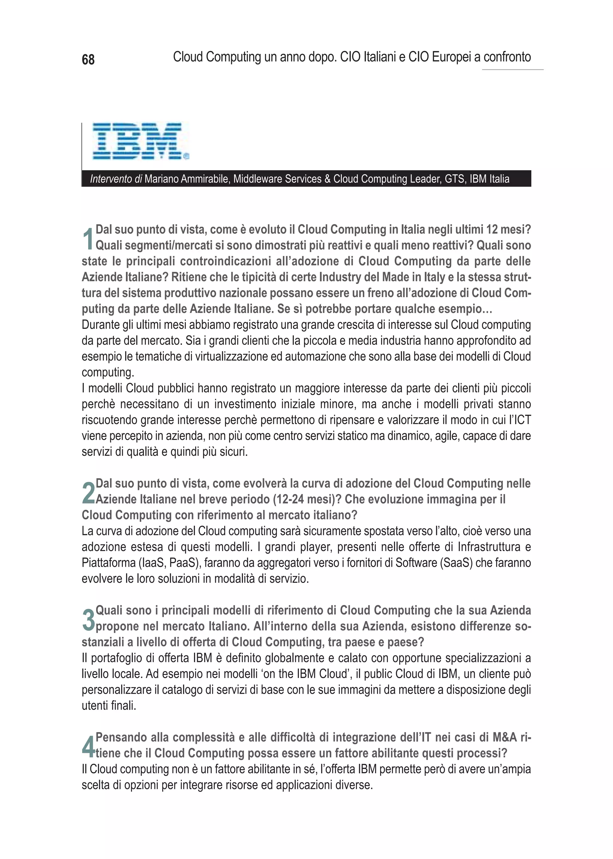 68                  Cloud Computing un anno dopo. CIO Italiani e CIO Europei a confronto




 Intervento di Mariano Ammirabile, Middleware Services & Cloud Computing Leader, GTS, IBM Italia



     Dal suo punto di vista, come è evoluto il Cloud Computing in Italia negli ultimi 12 mesi?
1Quali segmenti/mercati si sono dimostrati più reattivi e quali meno reattivi? Quali sono
state le principali controindicazioni all’adozione di Cloud Computing da parte delle
Aziende Italiane? Ritiene che le tipicità di certe Industry del Made in Italy e la stessa strut-
tura del sistema produttivo nazionale possano essere un freno all’adozione di Cloud Com-
puting da parte delle Aziende Italiane. Se sì potrebbe portare qualche esempio…
Durante gli ultimi mesi abbiamo registrato una grande crescita di interesse sul Cloud computing
da parte del mercato. Sia i grandi clienti che la piccola e media industria hanno approfondito ad
esempio le tematiche di virtualizzazione ed automazione che sono alla base dei modelli di Cloud
computing.
I modelli Cloud pubblici hanno registrato un maggiore interesse da parte dei clienti più piccoli
perchè necessitano di un investimento iniziale minore, ma anche i modelli privati stanno
riscuotendo grande interesse perchè permettono di ripensare e valorizzare il modo in cui l’ICT
viene percepito in azienda, non più come centro servizi statico ma dinamico, agile, capace di dare
servizi di qualità e quindi più sicuri.


2
La curva di adozione del Cloud computing sarà sicuramente spostata verso l’alto, cioè verso una
adozione estesa di questi modelli. I grandi player, presenti nelle offerte di Infrastruttura e
Piattaforma (IaaS, PaaS), faranno da aggregatori verso i fornitori di Software (SaaS) che faranno
evolvere le loro soluzioni in modalità di servizio.


3
Il portafoglio di offerta IBM è definito globalmente e calato con opportune specializzazioni a
livello locale. Ad esempio nei modelli ‘on the IBM Cloud’, il public Cloud di IBM, un cliente può
personalizzare il catalogo di servizi di base con le sue immagini da mettere a disposizione degli
utenti finali.

     Pensando alla complessità e alle difficoltà di integrazione dell’IT nei casi di M&A ri-
4tiene che il Cloud Computing possa essere un fattore abilitante questi processi?
Il Cloud computing non è un fattore abilitante in sé, l’offerta IBM permette però di avere un’ampia
scelta di opzioni per integrare risorse ed applicazioni diverse.
 