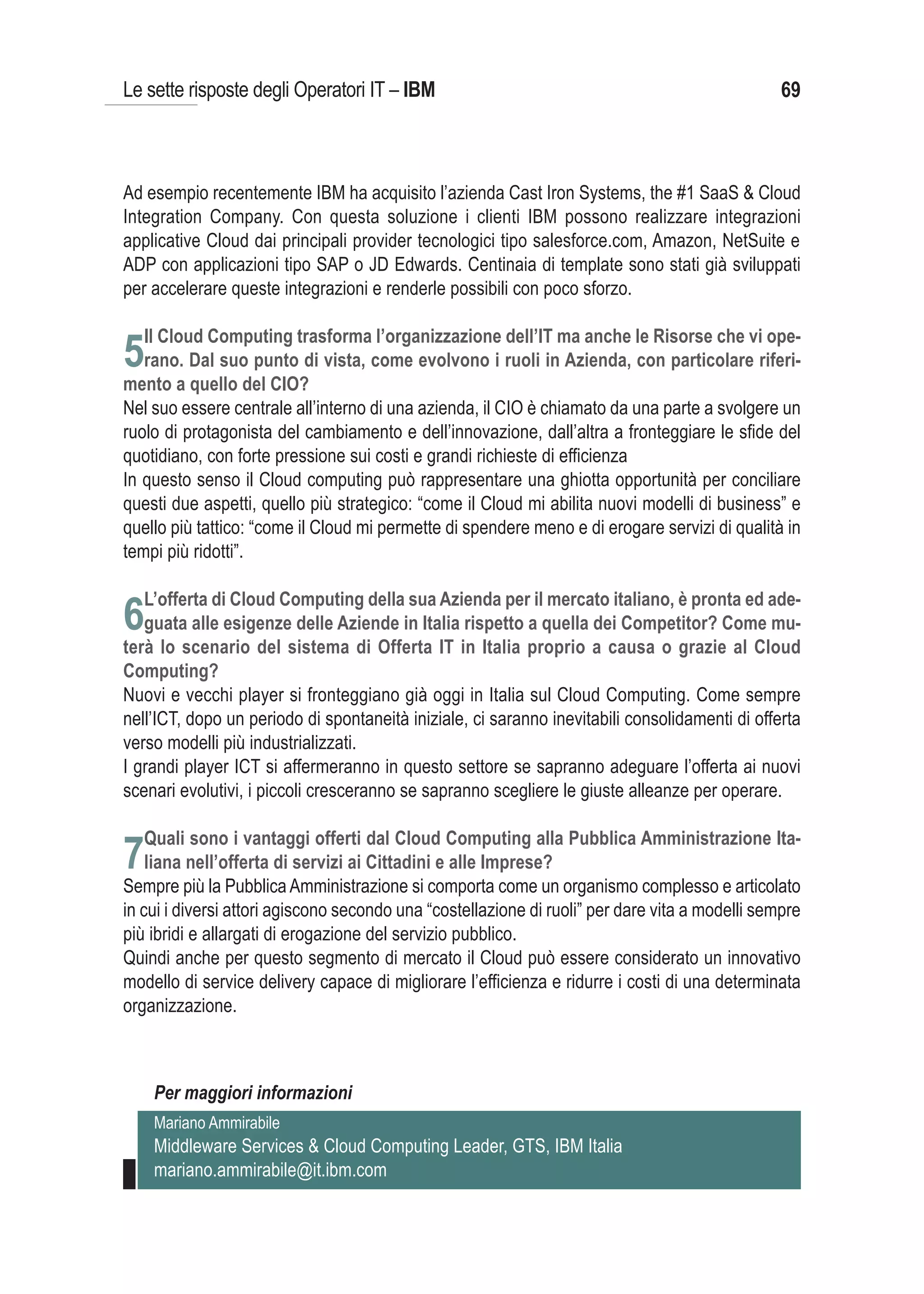 Le sette risposte degli Operatori IT – IBM                                                       69



Ad esempio recentemente IBM ha acquisito l’azienda Cast Iron Systems, the #1 SaaS & Cloud
Integration Company. Con questa soluzione i clienti IBM possono realizzare integrazioni
applicative Cloud dai principali provider tecnologici tipo salesforce.com, Amazon, NetSuite e
ADP con applicazioni tipo SAP o JD Edwards. Centinaia di template sono stati già sviluppati
per accelerare queste integrazioni e renderle possibili con poco sforzo.

   Il Cloud Computing trasforma l’organizzazione dell’IT ma anche le Risorse che vi ope-
5rano. Dal suo punto di vista, come evolvono i ruoli in Azienda, con particolare riferi-
mento a quello del CIO?
Nel suo essere centrale all’interno di una azienda, il CIO è chiamato da una parte a svolgere un
ruolo di protagonista del cambiamento e dell’innovazione, dall’altra a fronteggiare le sfide del
quotidiano, con forte pressione sui costi e grandi richieste di efficienza
In questo senso il Cloud computing può rappresentare una ghiotta opportunità per conciliare
questi due aspetti, quello più strategico: “come il Cloud mi abilita nuovi modelli di business” e
quello più tattico: “come il Cloud mi permette di spendere meno e di erogare servizi di qualità in
tempi più ridotti”.

   L’offerta di Cloud Computing della sua Azienda per il mercato italiano, è pronta ed ade-
6guata alle esigenze delle Aziende in Italia rispetto a quella dei Competitor? Come mu-
terà lo scenario del sistema di Offerta IT in Italia proprio a causa o grazie al Cloud
Computing?
Nuovi e vecchi player si fronteggiano già oggi in Italia sul Cloud Computing. Come sempre
nell’ICT, dopo un periodo di spontaneità iniziale, ci saranno inevitabili consolidamenti di offerta
verso modelli più industrializzati.
I grandi player ICT si affermeranno in questo settore se sapranno adeguare l’offerta ai nuovi
scenari evolutivi, i piccoli cresceranno se sapranno scegliere le giuste alleanze per operare.

   Quali sono i vantaggi offerti dal Cloud Computing alla Pubblica Amministrazione Ita-
7liana nell’offerta di servizi ai Cittadini e alle Imprese?
Sempre più la Pubblica Amministrazione si comporta come un organismo complesso e articolato
in cui i diversi attori agiscono secondo una “costellazione di ruoli” per dare vita a modelli sempre
più ibridi e allargati di erogazione del servizio pubblico.
Quindi anche per questo segmento di mercato il Cloud può essere considerato un innovativo
modello di service delivery capace di migliorare l’efficienza e ridurre i costi di una determinata
organizzazione.



    Per maggiori informazioni
    Mariano Ammirabile
    Middleware Services & Cloud Computing Leader, GTS, IBM Italia
    mariano.ammirabile@it.ibm.com
 