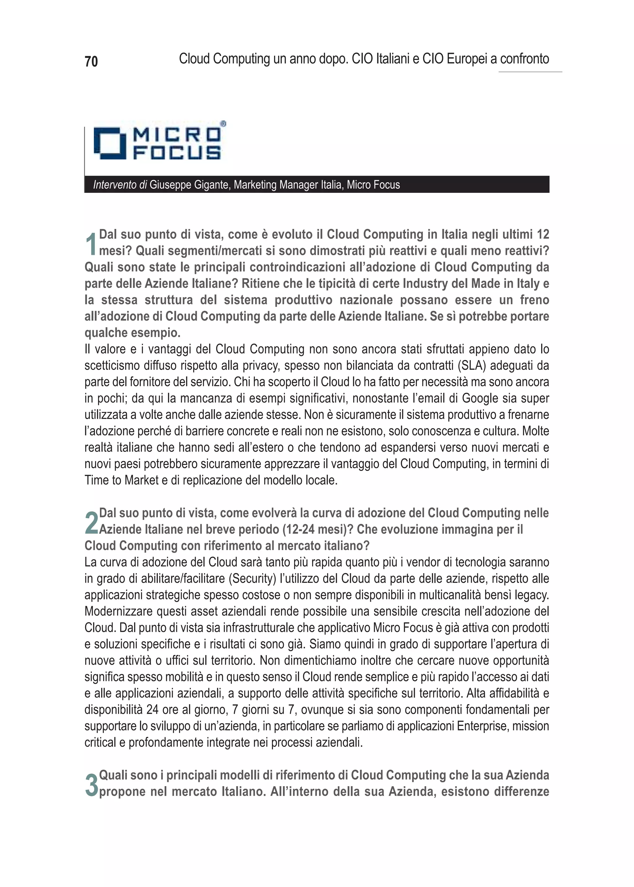 70                  Cloud Computing un anno dopo. CIO Italiani e CIO Europei a confronto




 Intervento di Giuseppe Gigante, Marketing Manager Italia, Micro Focus



     Dal suo punto di vista, come è evoluto il Cloud Computing in Italia negli ultimi 12
1mesi? Quali segmenti/mercati si sono dimostrati più reattivi e quali meno reattivi?
Quali sono state le principali controindicazioni all’adozione di Cloud Computing da
parte delle Aziende Italiane? Ritiene che le tipicità di certe Industry del Made in Italy e
la stessa struttura del sistema produttivo nazionale possano essere un freno
all’adozione di Cloud Computing da parte delle Aziende Italiane. Se sì potrebbe portare
qualche esempio.
Il valore e i vantaggi del Cloud Computing non sono ancora stati sfruttati appieno dato lo
scetticismo diffuso rispetto alla privacy, spesso non bilanciata da contratti (SLA) adeguati da
parte del fornitore del servizio. Chi ha scoperto il Cloud lo ha fatto per necessità ma sono ancora
in pochi; da qui la mancanza di esempi significativi, nonostante l’email di Google sia super
utilizzata a volte anche dalle aziende stesse. Non è sicuramente il sistema produttivo a frenarne
l’adozione perché di barriere concrete e reali non ne esistono, solo conoscenza e cultura. Molte
realtà italiane che hanno sedi all’estero o che tendono ad espandersi verso nuovi mercati e
nuovi paesi potrebbero sicuramente apprezzare il vantaggio del Cloud Computing, in termini di
Time to Market e di replicazione del modello locale.


2
La curva di adozione del Cloud sarà tanto più rapida quanto più i vendor di tecnologia saranno
in grado di abilitare/facilitare (Security) l’utilizzo del Cloud da parte delle aziende, rispetto alle
applicazioni strategiche spesso costose o non sempre disponibili in multicanalità bensì legacy.
Modernizzare questi asset aziendali rende possibile una sensibile crescita nell’adozione del
Cloud. Dal punto di vista sia infrastrutturale che applicativo Micro Focus è già attiva con prodotti
e soluzioni specifiche e i risultati ci sono già. Siamo quindi in grado di supportare l’apertura di
nuove attività o uffici sul territorio. Non dimentichiamo inoltre che cercare nuove opportunità
significa spesso mobilità e in questo senso il Cloud rende semplice e più rapido l’accesso ai dati
e alle applicazioni aziendali, a supporto delle attività specifiche sul territorio. Alta affidabilità e
disponibilità 24 ore al giorno, 7 giorni su 7, ovunque si sia sono componenti fondamentali per
supportare lo sviluppo di un’azienda, in particolare se parliamo di applicazioni Enterprise, mission
critical e profondamente integrate nei processi aziendali.

     Quali sono i principali modelli di riferimento di Cloud Computing che la sua Azienda
3propone nel mercato Italiano. All’interno della sua Azienda, esistono differenze
 