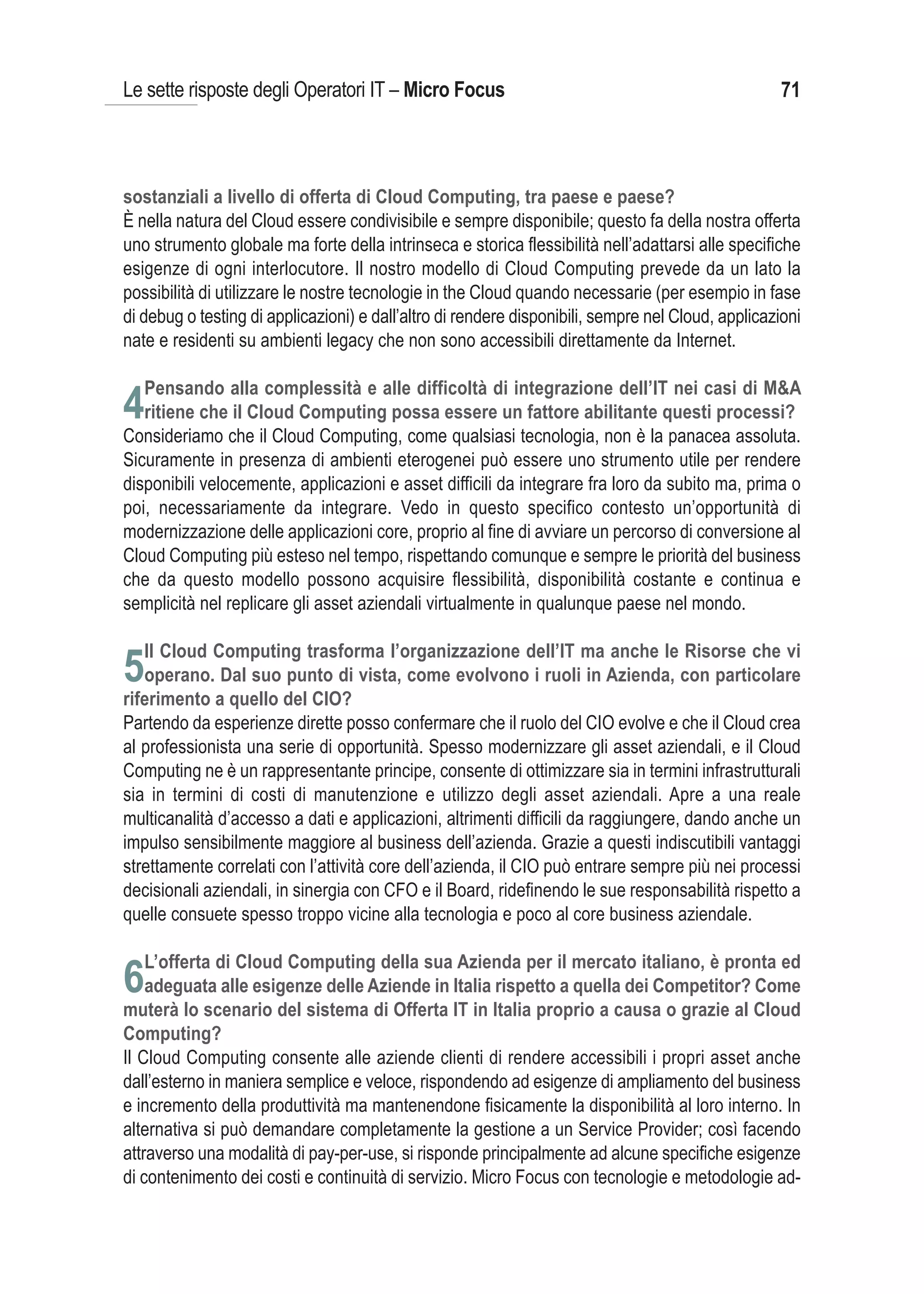 Le sette risposte degli Operatori IT – Micro Focus                                                 71



sostanziali a livello di offerta di Cloud Computing, tra paese e paese?
È nella natura del Cloud essere condivisibile e sempre disponibile; questo fa della nostra offerta
uno strumento globale ma forte della intrinseca e storica flessibilità nell’adattarsi alle specifiche
esigenze di ogni interlocutore. Il nostro modello di Cloud Computing prevede da un lato la
possibilità di utilizzare le nostre tecnologie in the Cloud quando necessarie (per esempio in fase
di debug o testing di applicazioni) e dall’altro di rendere disponibili, sempre nel Cloud, applicazioni
nate e residenti su ambienti legacy che non sono accessibili direttamente da Internet.

   Pensando alla complessità e alle difficoltà di integrazione dell’IT nei casi di M&A
4ritiene che il Cloud Computing possa essere un fattore abilitante questi processi?
Consideriamo che il Cloud Computing, come qualsiasi tecnologia, non è la panacea assoluta.
Sicuramente in presenza di ambienti eterogenei può essere uno strumento utile per rendere
disponibili velocemente, applicazioni e asset difficili da integrare fra loro da subito ma, prima o
poi, necessariamente da integrare. Vedo in questo specifico contesto un’opportunità di
modernizzazione delle applicazioni core, proprio al fine di avviare un percorso di conversione al
Cloud Computing più esteso nel tempo, rispettando comunque e sempre le priorità del business
che da questo modello possono acquisire flessibilità, disponibilità costante e continua e
semplicità nel replicare gli asset aziendali virtualmente in qualunque paese nel mondo.

   Il Cloud Computing trasforma l’organizzazione dell’IT ma anche le Risorse che vi
5operano. Dal suo punto di vista, come evolvono i ruoli in Azienda, con particolare
riferimento a quello del CIO?
Partendo da esperienze dirette posso confermare che il ruolo del CIO evolve e che il Cloud crea
al professionista una serie di opportunità. Spesso modernizzare gli asset aziendali, e il Cloud
Computing ne è un rappresentante principe, consente di ottimizzare sia in termini infrastrutturali
sia in termini di costi di manutenzione e utilizzo degli asset aziendali. Apre a una reale
multicanalità d’accesso a dati e applicazioni, altrimenti difficili da raggiungere, dando anche un
impulso sensibilmente maggiore al business dell’azienda. Grazie a questi indiscutibili vantaggi
strettamente correlati con l’attività core dell’azienda, il CIO può entrare sempre più nei processi
decisionali aziendali, in sinergia con CFO e il Board, ridefinendo le sue responsabilità rispetto a
quelle consuete spesso troppo vicine alla tecnologia e poco al core business aziendale.

   L’offerta di Cloud Computing della sua Azienda per il mercato italiano, è pronta ed
6adeguata alle esigenze delle Aziende in Italia rispetto a quella dei Competitor? Come
muterà lo scenario del sistema di Offerta IT in Italia proprio a causa o grazie al Cloud
Computing?
Il Cloud Computing consente alle aziende clienti di rendere accessibili i propri asset anche
dall’esterno in maniera semplice e veloce, rispondendo ad esigenze di ampliamento del business
e incremento della produttività ma mantenendone fisicamente la disponibilità al loro interno. In
alternativa si può demandare completamente la gestione a un Service Provider; così facendo
attraverso una modalità di pay-per-use, si risponde principalmente ad alcune specifiche esigenze
di contenimento dei costi e continuità di servizio. Micro Focus con tecnologie e metodologie ad-
 