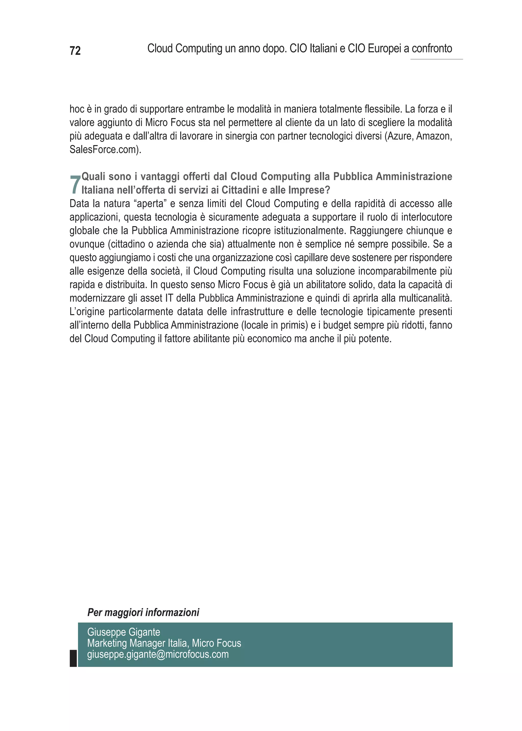 72                  Cloud Computing un anno dopo. CIO Italiani e CIO Europei a confronto



hoc è in grado di supportare entrambe le modalità in maniera totalmente flessibile. La forza e il
valore aggiunto di Micro Focus sta nel permettere al cliente da un lato di scegliere la modalità
più adeguata e dall’altra di lavorare in sinergia con partner tecnologici diversi (Azure, Amazon,
SalesForce.com).

     Quali sono i vantaggi offerti dal Cloud Computing alla Pubblica Amministrazione
7Italiana nell’offerta di servizi ai Cittadini e alle Imprese?
Data la natura “aperta” e senza limiti del Cloud Computing e della rapidità di accesso alle
applicazioni, questa tecnologia è sicuramente adeguata a supportare il ruolo di interlocutore
globale che la Pubblica Amministrazione ricopre istituzionalmente. Raggiungere chiunque e
ovunque (cittadino o azienda che sia) attualmente non è semplice né sempre possibile. Se a
questo aggiungiamo i costi che una organizzazione così capillare deve sostenere per rispondere
alle esigenze della società, il Cloud Computing risulta una soluzione incomparabilmente più
rapida e distribuita. In questo senso Micro Focus è già un abilitatore solido, data la capacità di
modernizzare gli asset IT della Pubblica Amministrazione e quindi di aprirla alla multicanalità.
L’origine particolarmente datata delle infrastrutture e delle tecnologie tipicamente presenti
all’interno della Pubblica Amministrazione (locale in primis) e i budget sempre più ridotti, fanno
del Cloud Computing il fattore abilitante più economico ma anche il più potente.




      Per maggiori informazioni
      Giuseppe Gigante
      Marketing Manager Italia, Micro Focus
      giuseppe.gigante@microfocus.com
 