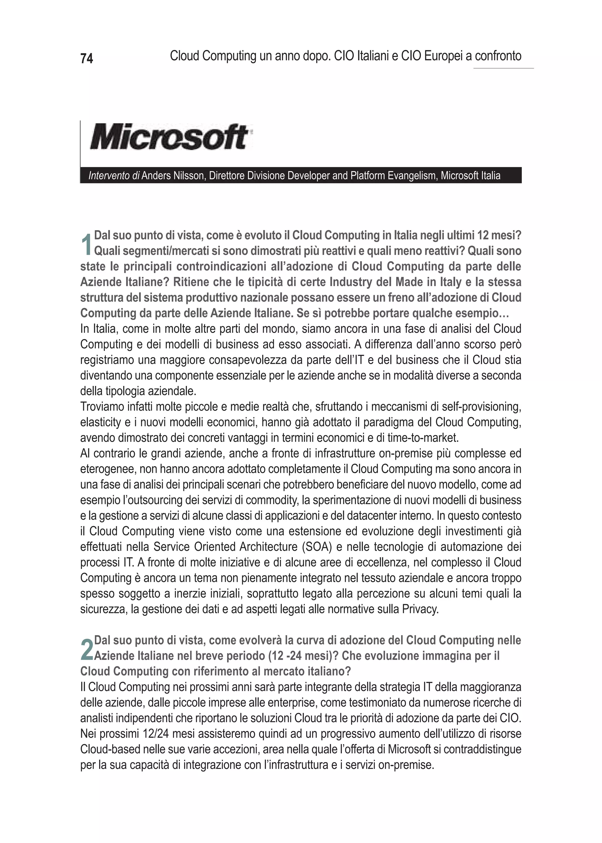74                   Cloud Computing un anno dopo. CIO Italiani e CIO Europei a confronto




 Intervento di Anders Nilsson, Direttore Divisione Developer and Platform Evangelism, Microsoft Italia




     Dal suo punto di vista, come è evoluto il Cloud Computing in Italia negli ultimi 12 mesi?
1Quali segmenti/mercati si sono dimostrati più reattivi e quali meno reattivi? Quali sono
state le principali controindicazioni all’adozione di Cloud Computing da parte delle
Aziende Italiane? Ritiene che le tipicità di certe Industry del Made in Italy e la stessa
struttura del sistema produttivo nazionale possano essere un freno all’adozione di Cloud
Computing da parte delle Aziende Italiane. Se sì potrebbe portare qualche esempio…
In Italia, come in molte altre parti del mondo, siamo ancora in una fase di analisi del Cloud
Computing e dei modelli di business ad esso associati. A differenza dall’anno scorso però
registriamo una maggiore consapevolezza da parte dell’IT e del business che il Cloud stia
diventando una componente essenziale per le aziende anche se in modalità diverse a seconda
della tipologia aziendale.
Troviamo infatti molte piccole e medie realtà che, sfruttando i meccanismi di self-provisioning,
elasticity e i nuovi modelli economici, hanno già adottato il paradigma del Cloud Computing,
avendo dimostrato dei concreti vantaggi in termini economici e di time-to-market.
Al contrario le grandi aziende, anche a fronte di infrastrutture on-premise più complesse ed
eterogenee, non hanno ancora adottato completamente il Cloud Computing ma sono ancora in
una fase di analisi dei principali scenari che potrebbero beneficiare del nuovo modello, come ad
esempio l’outsourcing dei servizi di commodity, la sperimentazione di nuovi modelli di business
e la gestione a servizi di alcune classi di applicazioni e del datacenter interno. In questo contesto
il Cloud Computing viene visto come una estensione ed evoluzione degli investimenti già
effettuati nella Service Oriented Architecture (SOA) e nelle tecnologie di automazione dei
processi IT. A fronte di molte iniziative e di alcune aree di eccellenza, nel complesso il Cloud
Computing è ancora un tema non pienamente integrato nel tessuto aziendale e ancora troppo
spesso soggetto a inerzie iniziali, soprattutto legato alla percezione su alcuni temi quali la
sicurezza, la gestione dei dati e ad aspetti legati alle normative sulla Privacy.


2
Il Cloud Computing nei prossimi anni sarà parte integrante della strategia IT della maggioranza
delle aziende, dalle piccole imprese alle enterprise, come testimoniato da numerose ricerche di
analisti indipendenti che riportano le soluzioni Cloud tra le priorità di adozione da parte dei CIO.
Nei prossimi 12/24 mesi assisteremo quindi ad un progressivo aumento dell’utilizzo di risorse
Cloud-based nelle sue varie accezioni, area nella quale l’offerta di Microsoft si contraddistingue
per la sua capacità di integrazione con l’infrastruttura e i servizi on-premise.
 