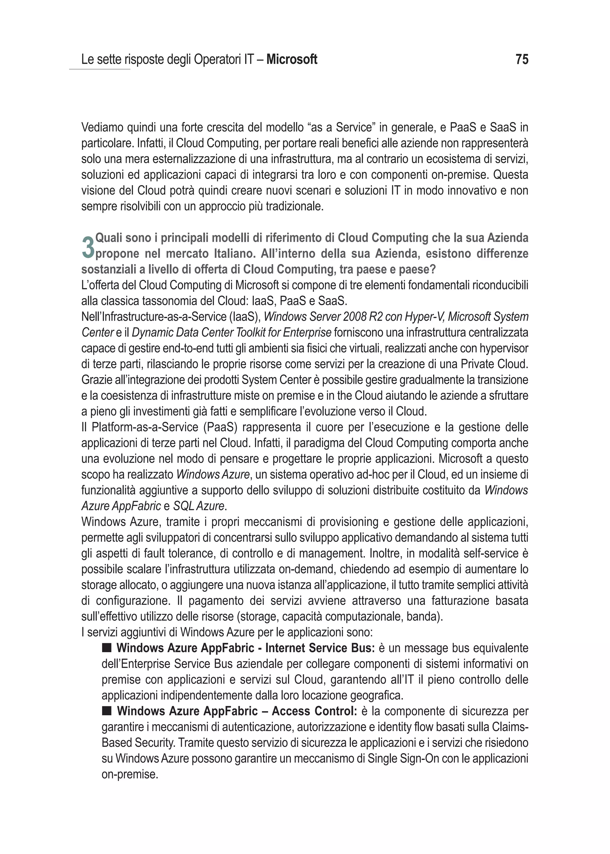 Le sette risposte degli Operatori IT – Microsoft                                                    75



Vediamo quindi una forte crescita del modello “as a Service” in generale, e PaaS e SaaS in
particolare. Infatti, il Cloud Computing, per portare reali benefici alle aziende non rappresenterà
solo una mera esternalizzazione di una infrastruttura, ma al contrario un ecosistema di servizi,
soluzioni ed applicazioni capaci di integrarsi tra loro e con componenti on-premise. Questa
visione del Cloud potrà quindi creare nuovi scenari e soluzioni IT in modo innovativo e non
sempre risolvibili con un approccio più tradizionale.

   Quali sono i principali modelli di riferimento di Cloud Computing che la sua Azienda
3propone nel mercato Italiano. All’interno della sua Azienda, esistono differenze
sostanziali a livello di offerta di Cloud Computing, tra paese e paese?
L’offerta del Cloud Computing di Microsoft si compone di tre elementi fondamentali riconducibili
alla classica tassonomia del Cloud: IaaS, PaaS e SaaS.
Nell’Infrastructure-as-a-Service (IaaS), Windows Server 2008 R2 con Hyper-V, Microsoft System
Center e il Dynamic Data Center Toolkit for Enterprise forniscono una infrastruttura centralizzata
capace di gestire end-to-end tutti gli ambienti sia fisici che virtuali, realizzati anche con hypervisor
di terze parti, rilasciando le proprie risorse come servizi per la creazione di una Private Cloud.
Grazie all’integrazione dei prodotti System Center è possibile gestire gradualmente la transizione
e la coesistenza di infrastrutture miste on premise e in the Cloud aiutando le aziende a sfruttare
a pieno gli investimenti già fatti e semplificare l’evoluzione verso il Cloud.
Il Platform-as-a-Service (PaaS) rappresenta il cuore per l’esecuzione e la gestione delle
applicazioni di terze parti nel Cloud. Infatti, il paradigma del Cloud Computing comporta anche
una evoluzione nel modo di pensare e progettare le proprie applicazioni. Microsoft a questo
scopo ha realizzato Windows Azure, un sistema operativo ad-hoc per il Cloud, ed un insieme di
funzionalità aggiuntive a supporto dello sviluppo di soluzioni distribuite costituito da Windows
Azure AppFabric e SQL Azure.
Windows Azure, tramite i propri meccanismi di provisioning e gestione delle applicazioni,
permette agli sviluppatori di concentrarsi sullo sviluppo applicativo demandando al sistema tutti
gli aspetti di fault tolerance, di controllo e di management. Inoltre, in modalità self-service è
possibile scalare l’infrastruttura utilizzata on-demand, chiedendo ad esempio di aumentare lo
storage allocato, o aggiungere una nuova istanza all’applicazione, il tutto tramite semplici attività
di configurazione. Il pagamento dei servizi avviene attraverso una fatturazione basata
sull’effettivo utilizzo delle risorse (storage, capacità computazionale, banda).
I servizi aggiuntivi di Windows Azure per le applicazioni sono:
     I Windows Azure AppFabric - Internet Service Bus: è un message bus equivalente
     dell’Enterprise Service Bus aziendale per collegare componenti di sistemi informativi on
     premise con applicazioni e servizi sul Cloud, garantendo all’IT il pieno controllo delle
     applicazioni indipendentemente dalla loro locazione geografica.
     I Windows Azure AppFabric – Access Control: è la componente di sicurezza per
     garantire i meccanismi di autenticazione, autorizzazione e identity flow basati sulla Claims-
     Based Security. Tramite questo servizio di sicurezza le applicazioni e i servizi che risiedono
     su Windows Azure possono garantire un meccanismo di Single Sign-On con le applicazioni
     on-premise.
 