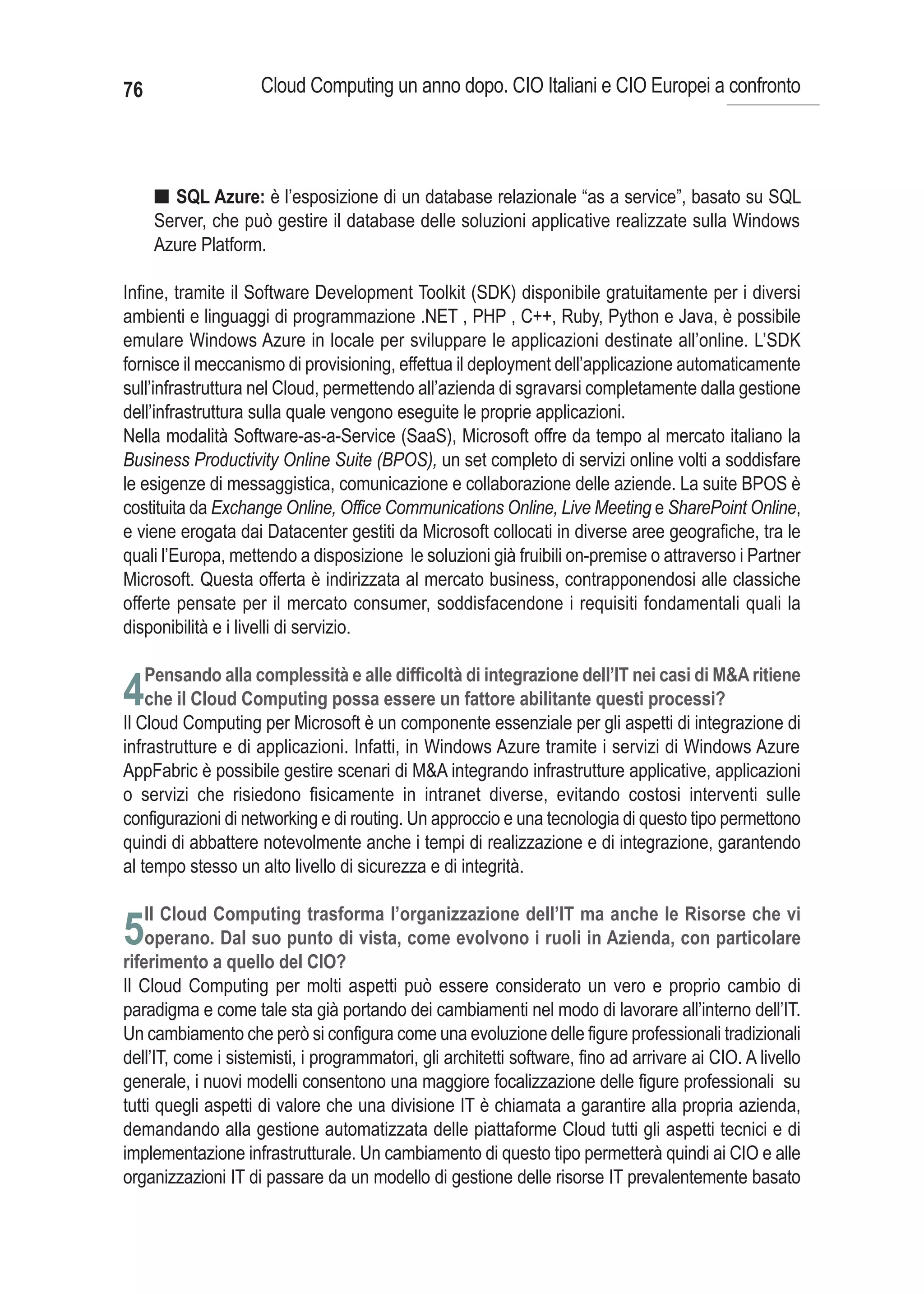76                   Cloud Computing un anno dopo. CIO Italiani e CIO Europei a confronto




      I SQL Azure: è l’esposizione di un database relazionale “as a service”, basato su SQL
      Server, che può gestire il database delle soluzioni applicative realizzate sulla Windows
      Azure Platform.

Infine, tramite il Software Development Toolkit (SDK) disponibile gratuitamente per i diversi
ambienti e linguaggi di programmazione .NET , PHP , C++, Ruby, Python e Java, è possibile
emulare Windows Azure in locale per sviluppare le applicazioni destinate all’online. L’SDK
fornisce il meccanismo di provisioning, effettua il deployment dell’applicazione automaticamente
sull’infrastruttura nel Cloud, permettendo all’azienda di sgravarsi completamente dalla gestione
dell’infrastruttura sulla quale vengono eseguite le proprie applicazioni.
Nella modalità Software-as-a-Service (SaaS), Microsoft offre da tempo al mercato italiano la
Business Productivity Online Suite (BPOS), un set completo di servizi online volti a soddisfare
le esigenze di messaggistica, comunicazione e collaborazione delle aziende. La suite BPOS è
costituita da Exchange Online, Office Communications Online, Live Meeting e SharePoint Online,
e viene erogata dai Datacenter gestiti da Microsoft collocati in diverse aree geografiche, tra le
quali l’Europa, mettendo a disposizione le soluzioni già fruibili on-premise o attraverso i Partner
Microsoft. Questa offerta è indirizzata al mercato business, contrapponendosi alle classiche
offerte pensate per il mercato consumer, soddisfacendone i requisiti fondamentali quali la
disponibilità e i livelli di servizio.

     Pensando alla complessità e alle difficoltà di integrazione dell’IT nei casi di M&A ritiene
4che il Cloud Computing possa essere un fattore abilitante questi processi?
Il Cloud Computing per Microsoft è un componente essenziale per gli aspetti di integrazione di
infrastrutture e di applicazioni. Infatti, in Windows Azure tramite i servizi di Windows Azure
AppFabric è possibile gestire scenari di M&A integrando infrastrutture applicative, applicazioni
o servizi che risiedono fisicamente in intranet diverse, evitando costosi interventi sulle
configurazioni di networking e di routing. Un approccio e una tecnologia di questo tipo permettono
quindi di abbattere notevolmente anche i tempi di realizzazione e di integrazione, garantendo
al tempo stesso un alto livello di sicurezza e di integrità.

     Il Cloud Computing trasforma l’organizzazione dell’IT ma anche le Risorse che vi
5operano. Dal suo punto di vista, come evolvono i ruoli in Azienda, con particolare
riferimento a quello del CIO?
Il Cloud Computing per molti aspetti può essere considerato un vero e proprio cambio di
paradigma e come tale sta già portando dei cambiamenti nel modo di lavorare all’interno dell’IT.
Un cambiamento che però si configura come una evoluzione delle figure professionali tradizionali
dell’IT, come i sistemisti, i programmatori, gli architetti software, fino ad arrivare ai CIO. A livello
generale, i nuovi modelli consentono una maggiore focalizzazione delle figure professionali su
tutti quegli aspetti di valore che una divisione IT è chiamata a garantire alla propria azienda,
demandando alla gestione automatizzata delle piattaforme Cloud tutti gli aspetti tecnici e di
implementazione infrastrutturale. Un cambiamento di questo tipo permetterà quindi ai CIO e alle
organizzazioni IT di passare da un modello di gestione delle risorse IT prevalentemente basato
 