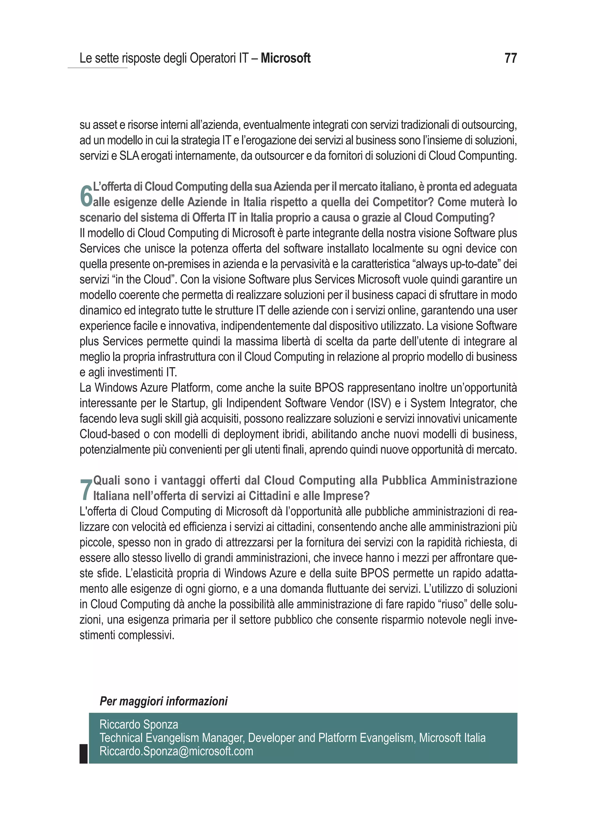 Le sette risposte degli Operatori IT – Microsoft                                                    77



su asset e risorse interni all’azienda, eventualmente integrati con servizi tradizionali di outsourcing,
ad un modello in cui la strategia IT e l’erogazione dei servizi al business sono l’insieme di soluzioni,
servizi e SLA erogati internamente, da outsourcer e da fornitori di soluzioni di Cloud Compunting.

   L’offerta di Cloud Computing della sua Azienda per il mercato italiano, è pronta ed adeguata
6alle esigenze delle Aziende in Italia rispetto a quella dei Competitor? Come muterà lo
scenario del sistema di Offerta IT in Italia proprio a causa o grazie al Cloud Computing?
Il modello di Cloud Computing di Microsoft è parte integrante della nostra visione Software plus
Services che unisce la potenza offerta del software installato localmente su ogni device con
quella presente on-premises in azienda e la pervasività e la caratteristica “always up-to-date” dei
servizi “in the Cloud”. Con la visione Software plus Services Microsoft vuole quindi garantire un
modello coerente che permetta di realizzare soluzioni per il business capaci di sfruttare in modo
dinamico ed integrato tutte le strutture IT delle aziende con i servizi online, garantendo una user
experience facile e innovativa, indipendentemente dal dispositivo utilizzato. La visione Software
plus Services permette quindi la massima libertà di scelta da parte dell’utente di integrare al
meglio la propria infrastruttura con il Cloud Computing in relazione al proprio modello di business
e agli investimenti IT.
La Windows Azure Platform, come anche la suite BPOS rappresentano inoltre un’opportunità
interessante per le Startup, gli Indipendent Software Vendor (ISV) e i System Integrator, che
facendo leva sugli skill già acquisiti, possono realizzare soluzioni e servizi innovativi unicamente
Cloud-based o con modelli di deployment ibridi, abilitando anche nuovi modelli di business,
potenzialmente più convenienti per gli utenti finali, aprendo quindi nuove opportunità di mercato.

   Quali sono i vantaggi offerti dal Cloud Computing alla Pubblica Amministrazione
7Italiana nell’offerta di servizi ai Cittadini e alle Imprese?
L'offerta di Cloud Computing di Microsoft dà l’opportunità alle pubbliche amministrazioni di rea-
lizzare con velocità ed efficienza i servizi ai cittadini, consentendo anche alle amministrazioni più
piccole, spesso non in grado di attrezzarsi per la fornitura dei servizi con la rapidità richiesta, di
essere allo stesso livello di grandi amministrazioni, che invece hanno i mezzi per affrontare que-
ste sfide. L’elasticità propria di Windows Azure e della suite BPOS permette un rapido adatta-
mento alle esigenze di ogni giorno, e a una domanda fluttuante dei servizi. L’utilizzo di soluzioni
in Cloud Computing dà anche la possibilità alle amministrazione di fare rapido “riuso” delle solu-
zioni, una esigenza primaria per il settore pubblico che consente risparmio notevole negli inve-
stimenti complessivi.




    Per maggiori informazioni
    Riccardo Sponza
    Technical Evangelism Manager, Developer and Platform Evangelism, Microsoft Italia
    Riccardo.Sponza@microsoft.com
 