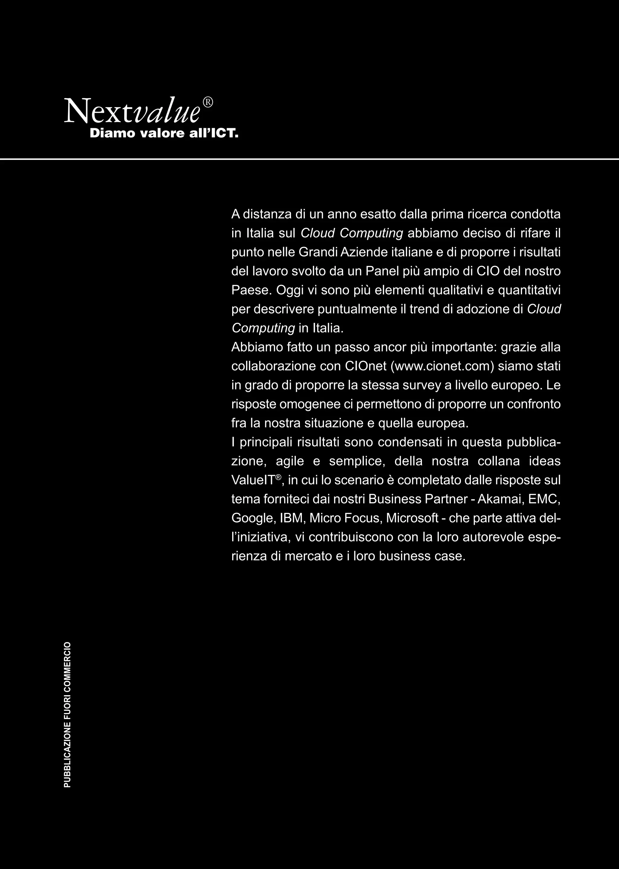 Nextvalue ®                 Diamo valore all’ICT.




                                                   A distanza di un anno esatto dalla prima ricerca condotta
                                                   in Italia sul Cloud Computing abbiamo deciso di rifare il
                                                   punto nelle Grandi Aziende italiane e di proporre i risultati
                                                   del lavoro svolto da un Panel più ampio di CIO del nostro
                                                   Paese. Oggi vi sono più elementi qualitativi e quantitativi
                                                   per descrivere puntualmente il trend di adozione di Cloud
                                                   Computing in Italia.
                                                   Abbiamo fatto un passo ancor più importante: grazie alla
                                                   collaborazione con CIOnet (www.cionet.com) siamo stati
                                                   in grado di proporre la stessa survey a livello europeo. Le
                                                   risposte omogenee ci permettono di proporre un confronto
                                                   fra la nostra situazione e quella europea.
                                                   I principali risultati sono condensati in questa pubblica-
                                                   zione, agile e semplice, della nostra collana ideas
                                                   ValueIT®, in cui lo scenario è completato dalle risposte sul
                                                   tema forniteci dai nostri Business Partner - Akamai, EMC,
                                                   Google, IBM, Micro Focus, Microsoft - che parte attiva del-
                                                   l’iniziativa, vi contribuiscono con la loro autorevole espe-
                                                   rienza di mercato e i loro business case.
PUBBLICAZIONE FUORI COMMERCIO
 