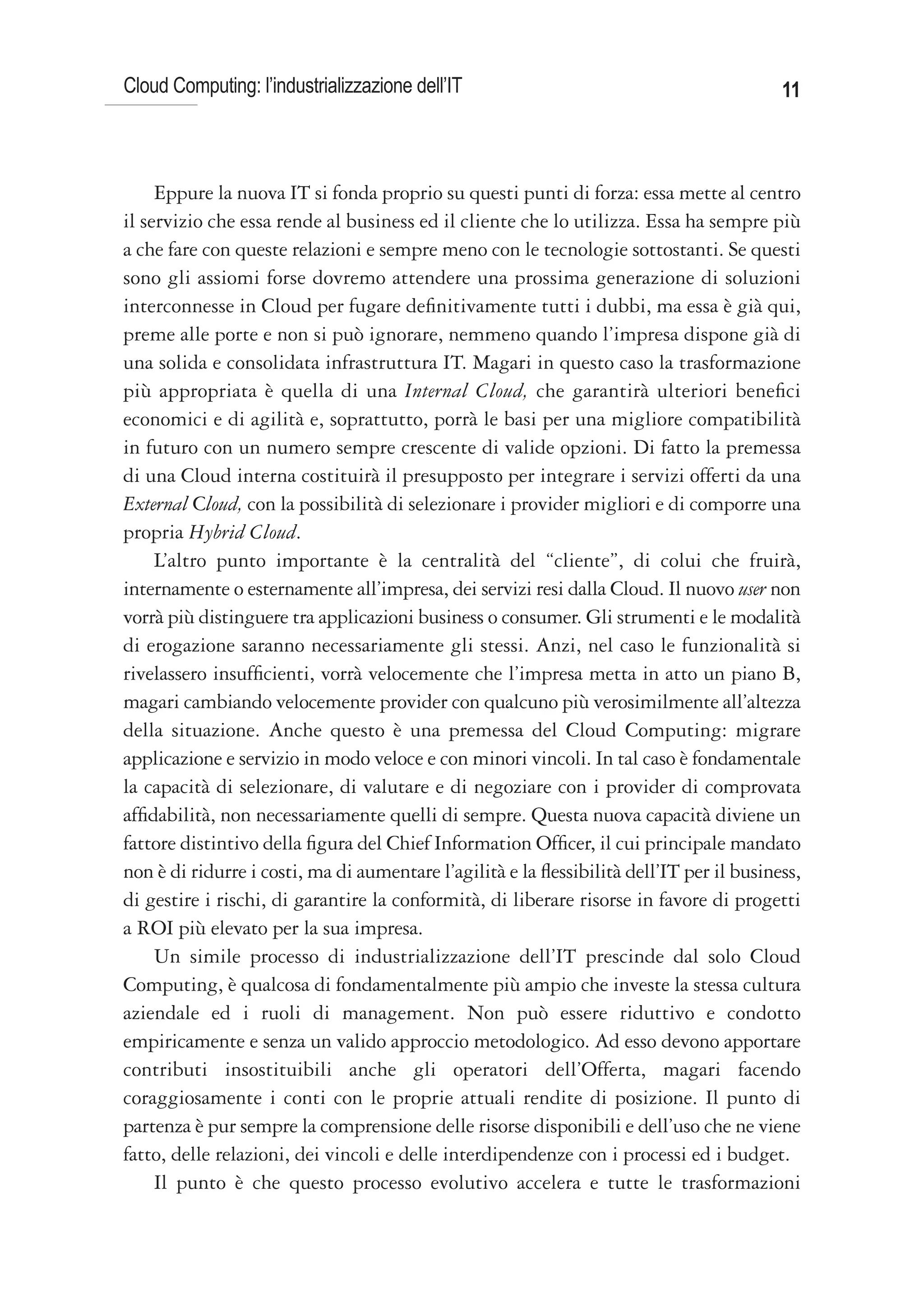 Cloud Computing: l’industrializzazione dell’IT                                             11



     Eppure la nuova IT si fonda proprio su questi punti di forza: essa mette al centro
il servizio che essa rende al business ed il cliente che lo utilizza. Essa ha sempre più
a che fare con queste relazioni e sempre meno con le tecnologie sottostanti. Se questi
sono gli assiomi forse dovremo attendere una prossima generazione di soluzioni
interconnesse in Cloud per fugare definitivamente tutti i dubbi, ma essa è già qui,
preme alle porte e non si può ignorare, nemmeno quando l’impresa dispone già di
una solida e consolidata infrastruttura IT. Magari in questo caso la trasformazione
più appropriata è quella di una Internal Cloud, che garantirà ulteriori benefici
economici e di agilità e, soprattutto, porrà le basi per una migliore compatibilità
in futuro con un numero sempre crescente di valide opzioni. Di fatto la premessa
di una Cloud interna costituirà il presupposto per integrare i servizi offerti da una
External Cloud, con la possibilità di selezionare i provider migliori e di comporre una
propria Hybrid Cloud.
     L’altro punto importante è la centralità del “cliente”, di colui che fruirà,
internamente o esternamente all’impresa, dei servizi resi dalla Cloud. Il nuovo user non
vorrà più distinguere tra applicazioni business o consumer. Gli strumenti e le modalità
di erogazione saranno necessariamente gli stessi. Anzi, nel caso le funzionalità si
rivelassero insufficienti, vorrà velocemente che l’impresa metta in atto un piano B,
magari cambiando velocemente provider con qualcuno più verosimilmente all’altezza
della situazione. Anche questo è una premessa del Cloud Computing: migrare
applicazione e servizio in modo veloce e con minori vincoli. In tal caso è fondamentale
la capacità di selezionare, di valutare e di negoziare con i provider di comprovata
affidabilità, non necessariamente quelli di sempre. Questa nuova capacità diviene un
fattore distintivo della figura del Chief Information Officer, il cui principale mandato
non è di ridurre i costi, ma di aumentare l’agilità e la flessibilità dell’IT per il business,
di gestire i rischi, di garantire la conformità, di liberare risorse in favore di progetti
a ROI più elevato per la sua impresa.
     Un simile processo di industrializzazione dell’IT prescinde dal solo Cloud
Computing, è qualcosa di fondamentalmente più ampio che investe la stessa cultura
aziendale ed i ruoli di management. Non può essere riduttivo e condotto
empiricamente e senza un valido approccio metodologico. Ad esso devono apportare
contributi insostituibili anche gli operatori dell’Offerta, magari facendo
coraggiosamente i conti con le proprie attuali rendite di posizione. Il punto di
partenza è pur sempre la comprensione delle risorse disponibili e dell’uso che ne viene
fatto, delle relazioni, dei vincoli e delle interdipendenze con i processi ed i budget.
     Il punto è che questo processo evolutivo accelera e tutte le trasformazioni
 