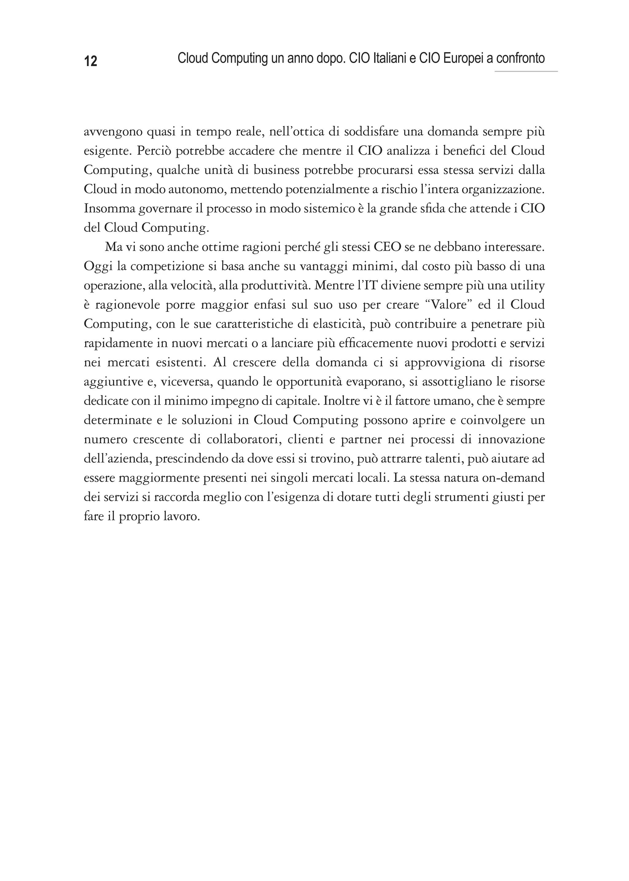 12               Cloud Computing un anno dopo. CIO Italiani e CIO Europei a confronto



avvengono quasi in tempo reale, nell’ottica di soddisfare una domanda sempre più
esigente. Perciò potrebbe accadere che mentre il CIO analizza i benefici del Cloud
Computing, qualche unità di business potrebbe procurarsi essa stessa servizi dalla
Cloud in modo autonomo, mettendo potenzialmente a rischio l’intera organizzazione.
Insomma governare il processo in modo sistemico è la grande sfida che attende i CIO
del Cloud Computing.
    Ma vi sono anche ottime ragioni perché gli stessi CEO se ne debbano interessare.
Oggi la competizione si basa anche su vantaggi minimi, dal costo più basso di una
operazione, alla velocità, alla produttività. Mentre l’IT diviene sempre più una utility
è ragionevole porre maggior enfasi sul suo uso per creare “Valore” ed il Cloud
Computing, con le sue caratteristiche di elasticità, può contribuire a penetrare più
rapidamente in nuovi mercati o a lanciare più efficacemente nuovi prodotti e servizi
nei mercati esistenti. Al crescere della domanda ci si approvvigiona di risorse
aggiuntive e, viceversa, quando le opportunità evaporano, si assottigliano le risorse
dedicate con il minimo impegno di capitale. Inoltre vi è il fattore umano, che è sempre
determinate e le soluzioni in Cloud Computing possono aprire e coinvolgere un
numero crescente di collaboratori, clienti e partner nei processi di innovazione
dell’azienda, prescindendo da dove essi si trovino, può attrarre talenti, può aiutare ad
essere maggiormente presenti nei singoli mercati locali. La stessa natura on-demand
dei servizi si raccorda meglio con l’esigenza di dotare tutti degli strumenti giusti per
fare il proprio lavoro.
 