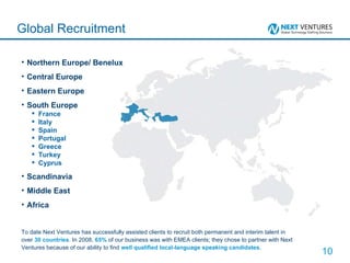 Northern Europe/ Benelux Central Europe Eastern Europe South Europe France Italy Spain Portugal Greece Turkey Cyprus Scandinavia Middle East Africa Global Recruitment To date Next Ventures has successfully assisted clients to recruit both permanent and interim talent in over  30 countries . In 2008,  65%  of our business was with EMEA clients; they chose to partner with Next Ventures because of our ability to find  well qualified local-language speaking candidates . 
