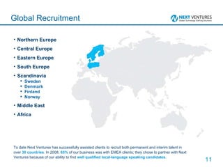 Northern Europe Central Europe Eastern Europe South Europe Scandinavia Sweden Denmark Finland Norway Middle East Africa Global Recruitment To date Next Ventures has successfully assisted clients to recruit both permanent and interim talent in over  30 countries . In 2008,  65%  of our business was with EMEA clients; they chose to partner with Next Ventures because of our ability to find  well qualified local-language speaking candidates . 