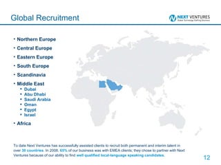 Northern Europe Central Europe Eastern Europe South Europe Scandinavia Middle East Dubai Abu Dhabi Saudi Arabia Oman Egypt Israel Africa Global Recruitment To date Next Ventures has successfully assisted clients to recruit both permanent and interim talent in over  30 countries . In 2008,  65%  of our business was with EMEA clients; they chose to partner with Next Ventures because of our ability to find  well qualified local-language speaking candidates . 