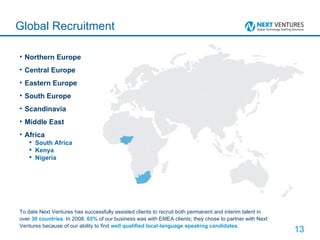Northern Europe Central Europe Eastern Europe South Europe Scandinavia Middle East Africa South Africa Kenya Nigeria Global Recruitment To date Next Ventures has successfully assisted clients to recruit both permanent and interim talent in over  30 countries . In 2008,  65%  of our business was with EMEA clients; they chose to partner with Next Ventures because of our ability to find  well qualified local-language speaking candidates . 