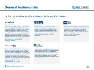 General testimonials “ I have been working for more than a year with Next Ventures, engaging SAP highly qualified resources. I really appreciated our collaboration. Next Ventures has always been able to provide us on-time the people we needed even when we were looking for very difficult profiles…sometimes I had the feeling I was their only customer when you see how much they were focused on our requests. The collaboration with Next Ventures is also very efficient: one single point of contact in the company, supportive with the administrative work, flexible, patient.” Accenture, Brussels It’s not what we say it’s what our clients say that matters! “ Next Ventures has supported us on several occasions and have always managed the recruitment process for Consultants in a very professional manner. They have continually delivered quality candidates; it has been very rewarding to work in partnership with a competent, professional and cost-effective partner such as Next Ventures.” KPMG, Italy “ I have been working with Next Ventures for 3yrs and we have a win/win relationship. Their delivery is exceptional both in the contract and permanent market. They strive to ensure they give both the client and candidate a great recruitment experience, and focus on building trust which is extremely important in today’s talent market.” Snr Corporate Recruiter  “ I have used Next Ventures to recruit for several positions, from Senior Account Director, through to very highly skilled technical gurus. The time Next Ventures spends on understanding our business and requirements, means not only do we get the profile we’re looking for, but also feel confident that candidates they approach for us will get a great first impression of our business. Next Ventures are highly professional and a very competent recruitment partner.” Snr HR Manager, UK & Ireland  “ I always receive a good and cost effective service working for Next Ventures. They truly add value with their high knowledge of the IT market and the understanding of their customers business needs. Three top qualities spring to mind: Great results, expert, Ontime. It was great working with Next Ventures, I look forward to working with them again.“  Practice Manager, France Back to Testimonials Main 