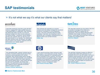 SAP testimonials “ I have been working for more than a year with Next Ventures, engaging SAP highly qualified resources. I really appreciated our collaboration. Next Ventures has always been able to provide us on-time the people we needed even when we were looking for very difficult profiles…sometimes I had the feeling I was their only customer when you see how much they were focused on our requests. The collaboration with Next Ventures is also very efficient: one single point of contact in the company, supportive with the administrative work, flexible, patient.” Accenture, Brussels It’s not what we say it’s what our clients say that matters! “ Next Ventures has supported us on several occasions and have always managed the recruitment process for Consultants in a very professional manner. They have continually delivered quality candidates; it has been very rewarding to work in partnership with a competent, professional and cost-effective partner such as Next Ventures.” KPMG, Italy “ We value Next Ventures as a key partner; they have an excellent knowledge of the market and a professional approach to dealing with our requirements. They have always delivered quality candidates within budget, providing a first class service. I would highly recommend Next Ventures as a reliable and competent partner.” Getronics, Belgium “ York International (later: Johnson Controls) have on a number of occasions utilized the services of Next Ventures to source specialized SAP contract consultants. Next Ventures always deliver strongly qualified CV’s within tight timescales, and consultants that have always exceeded their project objectives. Next Ventures always keep in close contact with both the client and the candidate, and always show interest in the performance of their consultants. It was a pleasure having a dedicated recruitment partner to support our needs.“ Johnson Controls, Netherlands  “ I have used the services of Next Ventures to staff SAP projects in both Switzerland and Italy. Recently Next Ventures supported us in submitting submit service proposals to some customers, and were able to provide relevant and qualified profiles in a short timeframe at the expected price. I therefore highly recommend Next Ventures to businesses with staffing or resource management needs.“  SAP Practice Principle, EMEA “ We used Next Ventures to support our efforts by recruiting highly skilled SAP contractors for our worldwide roll-out of a new ERP system. We found it a pleasure doing business with them as they were quick to respond, and always came up with good resources with little guidance and were able to adapt to our needs. We would happily do business with Next Ventures again.” SAP, Global Programme Director  Back to Testimonials Main 