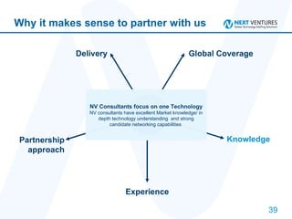 Why it makes sense to partner with us Delivery Global Coverage Knowledge Experience Partnership approach NV Consultants focus on one Technology NV consultants have excellent Market knowledge/ in depth technology understanding  and strong candidate networking capabilities  