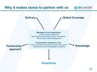 Why it makes sense to partner with us Delivery Global Coverage Knowledge Experience Partnership approach Managers 6 yrs experience Proven industry experience/  solid mentoring & training for junior consultants/  Ethical sales culture/management  Consultant’s minimum 2 yrs  Improve customer experience through working with experienced and knowledgeable consultants  