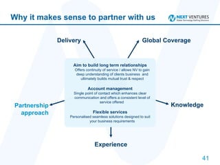 Why it makes sense to partner with us Delivery Global Coverage Knowledge Experience Partnership approach Aim to build long term relationships Offers continuity of service / allows NV to gain deep understanding of clients business  and ultimately builds mutual trust & respect Account management Single point of contact which enhances clear communication and offers a consistent level of service offered  Flexible services Personalised seamless solutions designed to suit your business requirements 