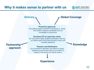 Why it makes sense to partner with us Delivery Global Coverage Knowledge   Experience Partnership approach Proactive approach Consultants target competitive businesses to  locate and headhunt passive candidates who are unavailable on job-boards  Excellent CV to interview ratios NV only submit highly qualified candidates meaning our clients spend more time focused on their core business objectives Passion and Dedication Our consultant’s dedication and desire to create reference accounts from each of our client’s.is evident in the service our clients receive  