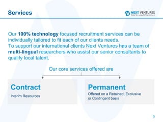 Services Our  100% technology  focused recruitment services can be individually tailored to fit each of our clients needs.  To support our international clients Next Ventures has a team of  multi-lingual  researchers who assist our senior consultants to qualify local talent.   Our core services offered are Permanent Offered on a Retained, Exclusive  or Contingent basis   Contract Interim Resources   
