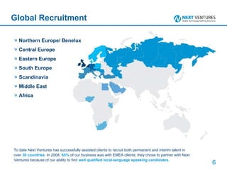 Global Recruitment Northern Europe/ Benelux Central Europe Eastern Europe South Europe Scandinavia Middle East Africa To date Next Ventures has successfully assisted clients to recruit both permanent and interim talent in over  30 countries . In 2008,  65%  of our business was with EMEA clients; they chose to partner with Next Ventures because of our ability to find  well qualified local-language speaking candidates . 