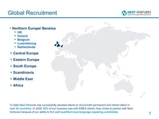 Northern Europe/ Benelux UK Ireland Belgium Luxembourg Netherlands  Central Europe Eastern Europe South Europe Scandinavia Middle East Africa Global Recruitment To date Next Ventures has successfully assisted clients to recruit both permanent and interim talent in over  30 countries . In 2008,  65%  of our business was with EMEA clients; they chose to partner with Next Ventures because of our ability to find  well qualified local-language speaking candidates . 