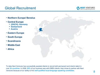 Northern Europe/ Benelux Central Europe (DACH): Germany Switzerland Austria Eastern Europe South Europe Scandinavia Middle East Africa Global Recruitment To date Next Ventures has successfully assisted clients to recruit both permanent and interim talent in over  30 countries . In 2008,  65%  of our business was with EMEA clients; they chose to partner with Next Ventures because of our ability to find  well qualified local-language speaking candidates . 