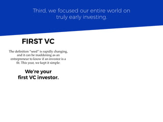 The deﬁnition “seed” is rapidly changing,
and it can be maddening as an
entrepreneur to know if an investor is a
ﬁt. This year, we kept it simple:
We’re your
ﬁrst VC investor.
Third, we focused our entire world on
truly early investing.
FIRST VC	
  
 