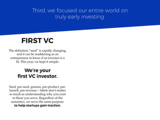 The deﬁnition “seed” is rapidly changing,
and it can be maddening as an
entrepreneur to know if an investor is a
ﬁt. This year, we kept it simple:
We’re your
ﬁrst VC investor.
Seed, pre-seed, genesis, pre-product, pre-
launch, pre-revenue – labels don’t matter
as much as understanding why you exist
to those you serve. Regardless of the
semantics, we serve the same purpose:
to help startups gain traction.
Third, we focused our entire world on
truly early investing.
FIRST VC	
  
 