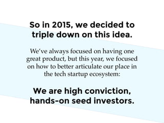 So in 2015, we decided to
triple down on this idea.
We are high conviction,
hands-on seed investors.
We’ve always focused on having one
great product, but this year, we focused
on how to better articulate our place in
the tech startup ecosystem:
 