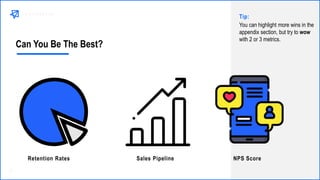 Can You Be The Best?
Sales PipelineRetention Rates NPS Score
You can highlight more wins in the
appendix section, but try to wow
with 2 or 3 metrics.
Tip:
 