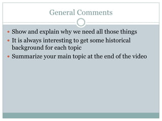 General Comments

 Show and explain why we need all those things
 It is always interesting to get some historical
  background for each topic
 Summarize your main topic at the end of the video
 